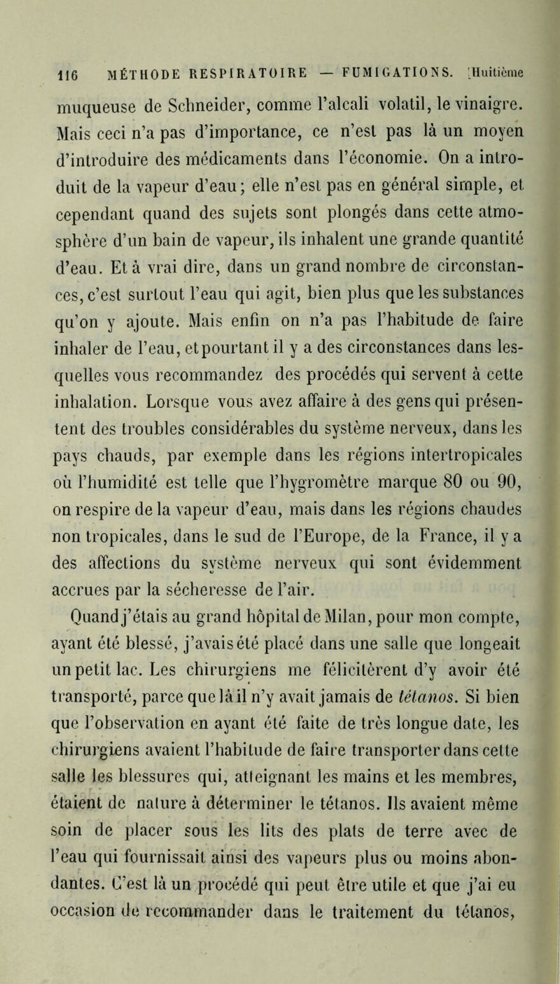 muqueuse de Schneider, comme l’alcali volatil, le vinaigre. Mais ceci n’a pas d’importance, ce n’est pas là un moyen d’introduire des médicaments dans l’économie. On a intro- duit de la vapeur d’eau; elle n’est pas en général simple, et cependant quand des sujets sont plongés dans cette atmo- sphère d’un bain de vapeur, ils inhalent une grande quantité d’eau. Et à vrai dire, dans un grand nombre de circonstan- ces, c’est surtout l’eau qui agit, bien plus que les substances qu’on y ajoute. Mais enfin on n’a pas l’habitude de faire inhaler de l’eau, et pourtant il y a des circonstances dans les- quelles vous recommandez des procédés qui servent à cette inhalation. Lorsque vous avez affaire à des gens qui présen- tent des troubles considérables du système nerveux, dans les pays chauds, par exemple dans les régions intertropicales où l’humidité est telle que l’hygromètre marque 80 ou 90, on respire de la vapeur d’eau, mais dans les régions chaudes non tropicales, dans le sud de l’Europe, de la France, il y a des affections du système nerveux qui sont évidemment accrues par la sécheresse de l’air. Quand j’étais au grand hôpital de Milan, pour mon compte, ayant été blessé, j’avais été placé dans une salle que longeait un petit lac. Les chirurgiens me félicitèrent d’y avoir été transporté, parce que là il n’y avait jamais de tétanos. Si bien que l’observation en ayant été faite de très longue date, les chirurgiens avaient l’habitude de faire transporter dans cette salle les blessures qui, atteignant les mains et les membres, étaient de nature à déterminer le tétanos. Ils avaient même soin de placer sous les lits des plats de terre avec de l’eau qui fournissait ainsi des vapeurs plus ou moins abon- dantes. C’est là un procédé qui peut être utile et que j’ai eu occasion de recommander dans le traitement du tétanos,