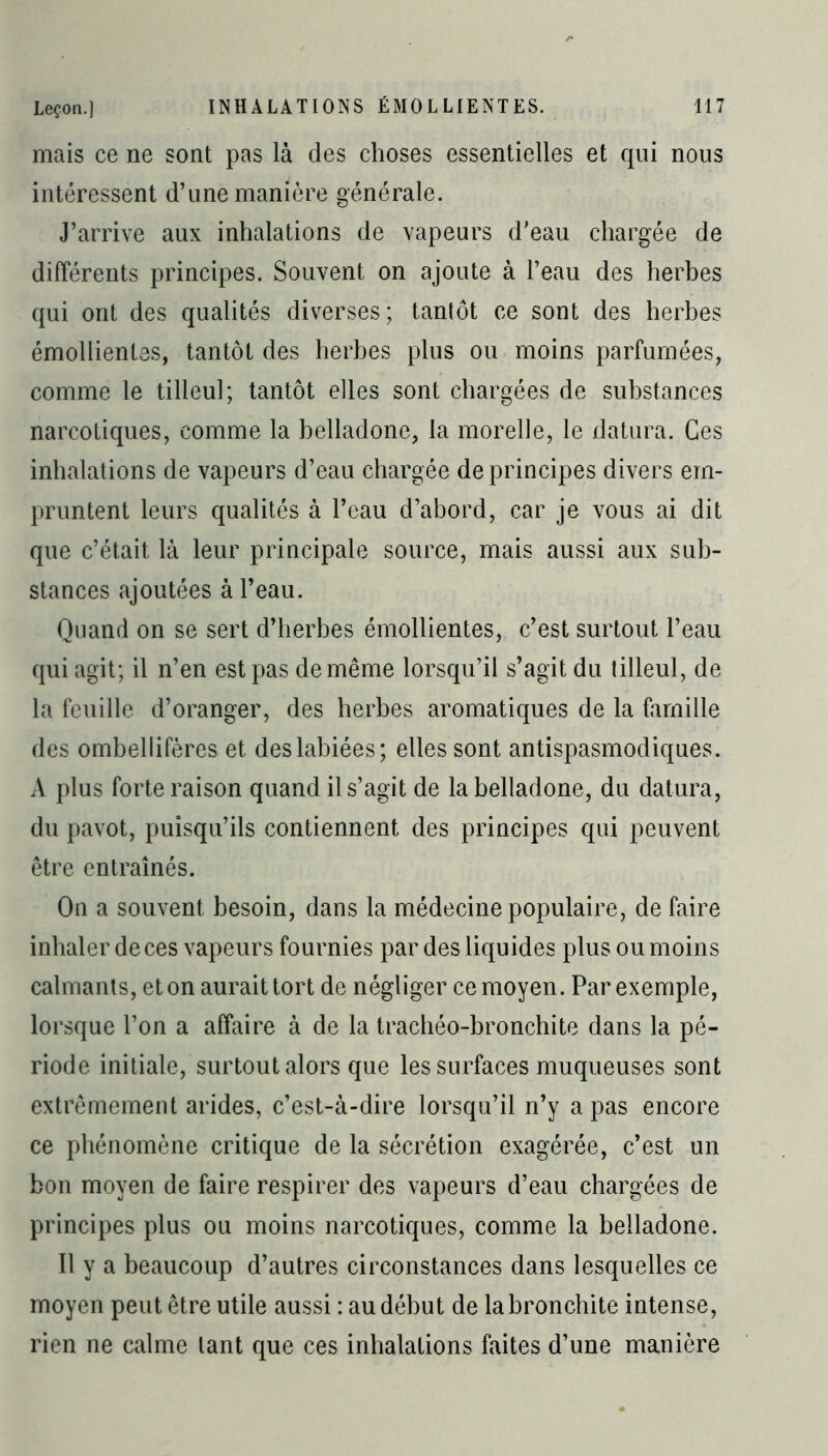 mais ce ne sont pas là des choses essentielles et qui nous intéressent d’une manière générale. J’arrive aux inhalations de vapeurs d’eau chargée de différents principes. Souvent on ajoute à l’eau des herbes qui ont des qualités diverses; tantôt ce sont des herbes émollientes, tantôt des herbes plus ou moins parfumées, comme le tilleul; tantôt elles sont chargées de substances narcotiques, comme la belladone, la morelle, le datura. Ces inhalations de vapeurs d’eau chargée de principes divers em- pruntent leurs qualités à l’eau d’abord, car je vous ai dit que c’était là leur principale source, mais aussi aux sub- stances ajoutées à l’eau. Quand on se sert d’herbes émollientes, c’est surtout l’eau qui agit; il n’en est pas de même lorsqu’il s’agit du tilleul, de la feuille d’oranger, des herbes aromatiques de la famille des ombellifères et des labiées; elles sont antispasmodiques. A plus forte raison quand il s’agit de la belladone, du datura, du pavot, puisqu’ils contiennent des principes qui peuvent être entraînés. On a souvent besoin, dans la médecine populaire, de faire inhaler de ces vapeurs fournies par des liquides plus ou moins calmants, et on aurait tort de négliger ce moyen. Par exemple, lorsque l’on a affaire à de la trachéo-bronchite dans la pé- riode initiale, surtout alors que les surfaces muqueuses sont extrêmement arides, c’est-à-dire lorsqu’il n’y a pas encore ce phénomène critique de la sécrétion exagérée, c’est un bon moyen de faire respirer des vapeurs d’eau chargées de principes plus ou moins narcotiques, comme la belladone. Il y a beaucoup d’autres circonstances dans lesquelles ce moyen peut être utile aussi : au début de la bronchite intense, rien ne calme tant que ces inhalations faites d’une manière