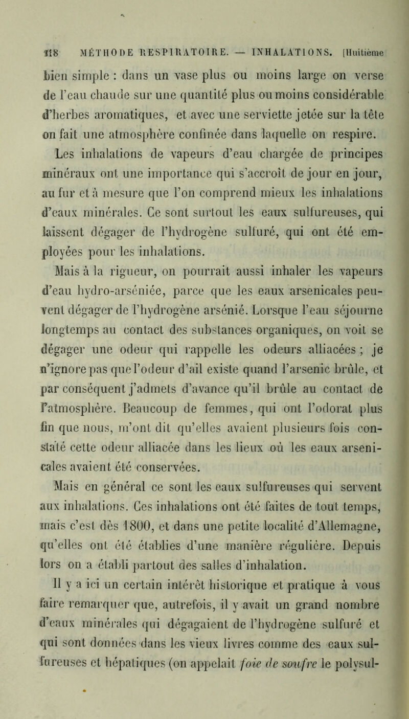 bien simple : dans un vase plus ou moins large on verse de l’eau chaude sur une quantité plus ou moins considérable d’herbes aromatiques, et avec une serviette jetée sur la tête on fait une atmosphère confinée dans laquelle on respire. Les inhalations de vapeurs d’eau chargée de principes minéraux ont une importance qui s’accroît de jour en jour, au fur et à mesure que l’on comprend mieux les inhalations d’eaux minérales. Ce sont surtout les eaux sulfureuses, qui laissent dégager de l’hydrogène sulfuré, qui ont été em- ployées pour les inhalations. Mais à la rigueur, on pourrait aussi inhaler les vapeurs d’eau hydro-arséniée, parce que les eaux arsenicales peu- vent dégager de l’hydrogène arsénié. Lorsque l’eau séjourne longtemps au contact des substances organiques, on voit se dégager une odeur qui rappelle les odeurs alliacées ; je n’ignore pas que l’odeur d’ail existe quand l’arsenic brûle, et par conséquent j’admets d’avance qu’il brûle au contact de Fatmosphère. Beaucoup de femmes, qui ont l’odorat plus fin que nous, m’ont dit qu’elles avaient plusieurs fois con- staté cette odeur alliacée dans les lieux oû les eaux arseni- cales avaient été conservées. Mais en général ce sont les eaux sulfureuses qui servent aux inhalations. Ces inhalations ont été faites de tout temps, mais c’est dès 1800, et dans une petite localité d’Allemagne, qu’elles ont été établies d’une manière régulière. Depuis lors on a établi partout des salles d’inhalation. Il y a ici un certain intérêt historique et pratique à vous faire remarquer que, autrefois, il y avait un grand nombre d’eaux minérales qui dégagaient de l’hydrogène sulfuré et qui sont données dans les vieux livres comme des eaux sul- fureuses et hépatiques (on appelait foie de soufre le polvsul-