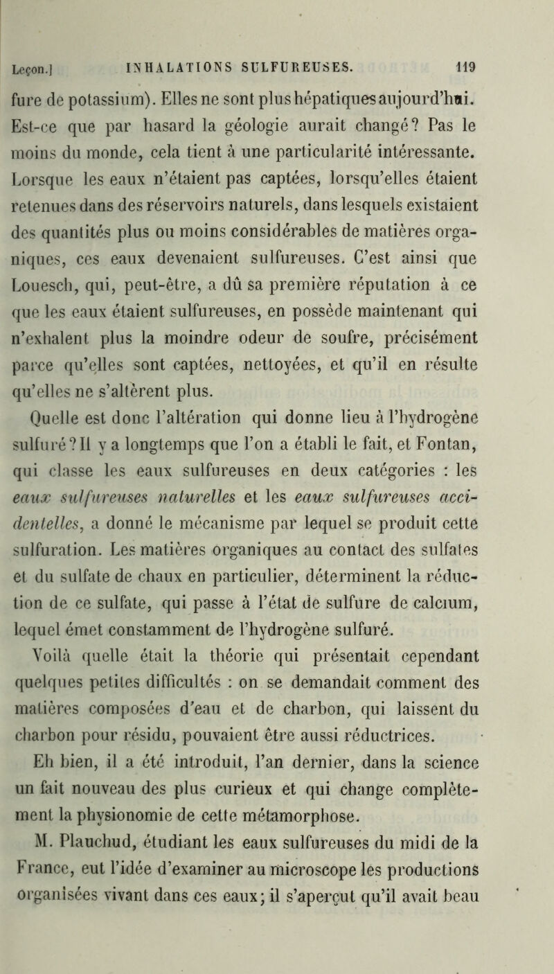 fure de potassium). Elles ne sont plus hépatiques aujourd’hui. Est-ce que par hasard la géologie aurait changé? Pas le moins du monde, cela tient à une particularité intéressante. Lorsque les eaux n’étaient pas captées, lorsqu’elles étaient retenues dans des réservoirs naturels, dans lesquels existaient des quantités plus ou moins considérables de matières orga- niques, ces eaux devenaient sulfureuses. C’est ainsi que Louesch, qui, peut-être, a dû sa première réputation à ce que les eaux étaient sulfureuses, en possède maintenant qui n’exhalent plus la moindre odeur de soufre, précisément parce qu’elles sont captées, nettoyées, et qu’il en résulte qu’elles ne s’altèrent plus. Quelle est donc l’altération qui donne lieu à l’hydrogène sulfuré?Il y a longtemps que l’on a établi le fait, et Fontan, qui classe les eaux sulfureuses en deux catégories : les eaux sulfureuses naturelles et les eaux sulfureuses acci- dentelles, a donné le mécanisme par lequel se produit cette sulfuration. Les matières organiques au contact des sulfates et du sulfate de chaux en particulier, déterminent la réduc- tion de ce sulfate, qui passe à l’état de sulfure de calcium, lequel émet constamment de l’hydrogène sulfuré. Voilà quelle était la théorie qui présentait cependant quelques petites difficultés : on se demandait comment des matières composées d’eau et de charbon, qui laissent du charbon pour résidu, pouvaient être aussi réductrices. Eh bien, il a été introduit, l’an dernier, dans la science un fait nouveau des plus curieux et qui change complète- ment la physionomie de cette métamorphose. M. Plauchud, étudiant les eaux sulfureuses du midi de la France, eut l’idée d’examiner au microscope les productions organisées vivant dans ces eaux; il s’aperçut qu’il avait beau