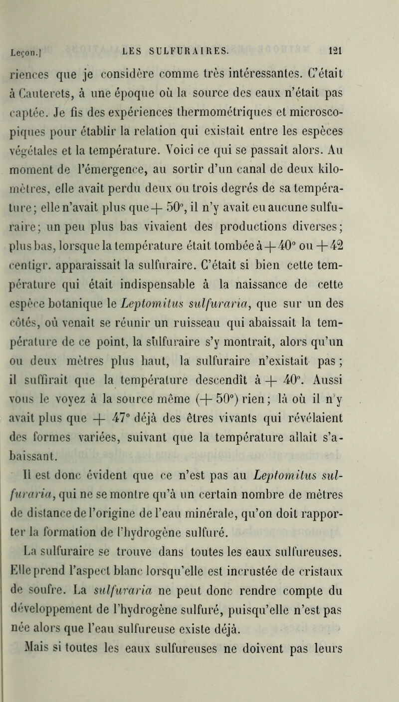 rienees que je considère comme très intéressantes. C’était à Cauterets, à une époque où la source des eaux n’était pas captée. Je fis des expériences thermométriques et microsco- piques pour établir la relation qui existait entre les espèces végétales et la température. Voici ce qui se passait alors. Au moment de l’émergence, au sortir d’un canal de deux kilo- mètres, elle avait perdu deux ou trois degrés de sa tempéra- ture; elle n’avait plus que4- 50°, il n’y avait eu aucune sulfu- raire; un peu plus bas vivaient des productions diverses; plus bas, lorsque la température était tombée à-|-40° ou + 42 centigr. apparaissait la sulfuraire. C’était si bien cette tem- pérature qui était indispensable à la naissance de cette espèce botanique le Leptomitus sulfuraria, que sur un des côtés, où venait se réunir un ruisseau qui abaissait la tem- pérature de ce point, la sulfuraire s’y montrait, alors qu’un ou deux mètres plus haut, la sulfuraire n’existait pas ; il suffirait que la température descendît à + 40°. Aussi vous le voyez à la source même (+ 50°) rien; là où il n'y avait plus que + 47° déjà des êtres vivants qui révélaient des formes variées, suivant que la température allait s’a- baissant. 11 est donc évident, que ce n’est pas au Leptomitus sul- furaria, qui ne se montre qu’à un certain nombre de mètres de distance de l’origine de l’eau minérale, qu’on doit rappor- ter la formation de l’hydrogène sulfuré. La sulfuraire se trouve dans toutes les eaux sulfureuses. Elle prend l’aspect blanc lorsqu’elle est incrustée de cristaux de soufre. La sulfuraria ne peut donc rendre compte du développement de l’hydrogène sulfuré, puisqu’elle n’est pas née alors que l’eau sulfureuse existe déjà. Mais si toutes les eaux sulfureuses ne doivent pas leurs