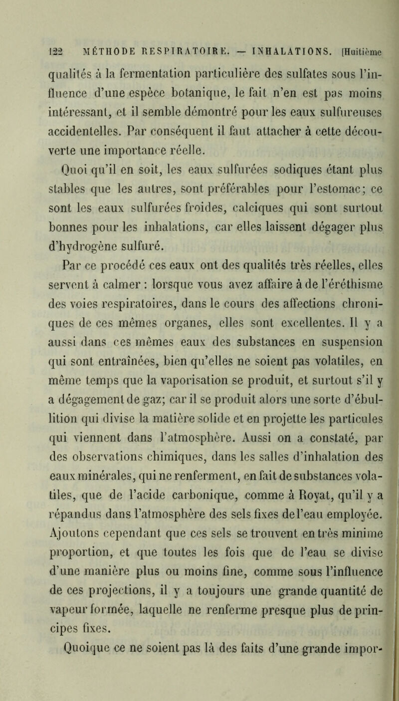 qualités à la fermentation particulière des sulfates sous l’in- fluence d’une espèce botanique, le fait n’en est pas moins intéressant, et il semble démontré pour les eaux sulfureuses accidentelles. Par conséquent il faut attacher à cette décou- verte une importance réelle. Quoi qu’il en soit, les eaux sulfurées sodiques étant plus stables que les autres, sont préférables pour l’estomac; ce sont les eaux sulfurées froides, calciques qui sont surtout bonnes pour les inhalations, car elles laissent dégager plus d’hydrogène sulfuré. Par ce procédé ces eaux ont des qualités très réelles, elles servent à calmer : lorsque vous avez affaire à de l’éréthisme des voies respiratoires, dans le cours des affections chroni- ques de ces mêmes organes, elles sont excellentes. Il y a aussi dans ces mêmes eaux des substances en suspension qui sont entraînées, bien qu’elles ne soient pas volatiles, en même temps que la vaporisation se produit, et surtout s’il y a dégagement de gaz; car il se produit alors une sorte d’ébul- lition qui divise la matière solide et en projette les particules qui viennent dans l’atmosphère. Aussi on a constaté, par des observations chimiques, dans les salles d’inhalation des eaux minérales, qui ne renferment, en fait de substances vola- tiles, que de l’acide carbonique, comme à Royat, qu’il y a répandus dans l’atmosphère des sels fixes de l’eau employée. Ajoutons cependant que ces sels se trouvent entrés minime proportion, et que toutes les fois que de l’eau se divise d’une manière plus ou moins fine, comme sous l’influence de ces projections, il y a toujours une grande quantité de vapeur formée, laquelle ne renferme presque plus de prin- cipes fixes. Quoique ce ne soient pas là des faits d’une grande impor-