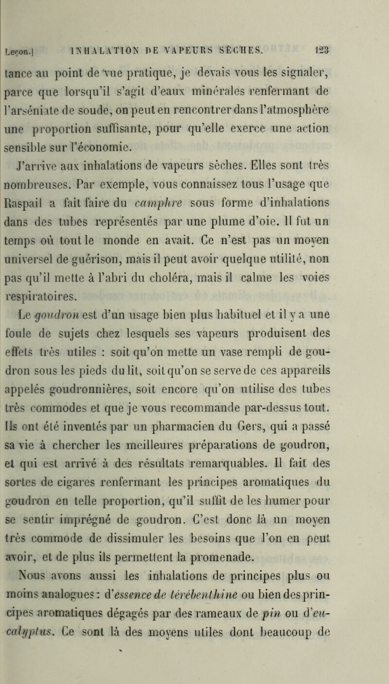 tance au point de vue pratique, je devais vous les signaler, parce que lorsqu’il s’agit d’eaux minérales renfermant de l’arséniate de soude, on peut en rencontrer dans l’atmosphère une proportion suffisante, pour qu’elle exerce une action sensible sur l’économie. J’arrive aux inhalations de vapeurs sèches. Elles sont très nombreuses. Par exemple, vous connaissez tous l’usage que Raspail a fait faire du camphre sous forme d’inhalations dans des tubes représentés par une plume d’oie. 11 fut un temps ou tout le monde en avait. Ce n’est pas un moyen universel de guérison, mais il peut avoir quelque utilité, non pas qu’il mette à l’abri du choléra, mais il calme les voies respiratoires. Le goudron est d’un usage bien plus habituel et il y a une foule de sujets chez lesquels ses vapeurs produisent des effets très utiles : soit qu’on mette un vase rempli de gou- dron sous les pieds du lit, soit qu’on se serve de ces appareils appelés goudronnières, soit encore qu’on utilise des tubes très commodes et que je vous recommande par-dessus tout. Ils ont été inventés par un pharmacien du Gers, qui a passé sa vie à chercher les meilleures préparations de goudron, et qui est arrivé à des résultats remarquables. Il fait des sortes de cigares renfermant les principes aromatiques du goudron en telle proportion, qu’il suffit de les humer pour se sentir imprégné de goudron. C’est donc là un moyen très commode de dissimuler les besoins que l’on en peut avoir, et de plus ils permettent la promenade. Nous avons aussi les inhalations de principes plus ou moins analogues : d'essence de térébenthine ou bien des prin- cipes aromatiques dégagés par des rameaux de pin ou d'eu- calyptus. Ce sont là des moyens utiles dont beaucoup de