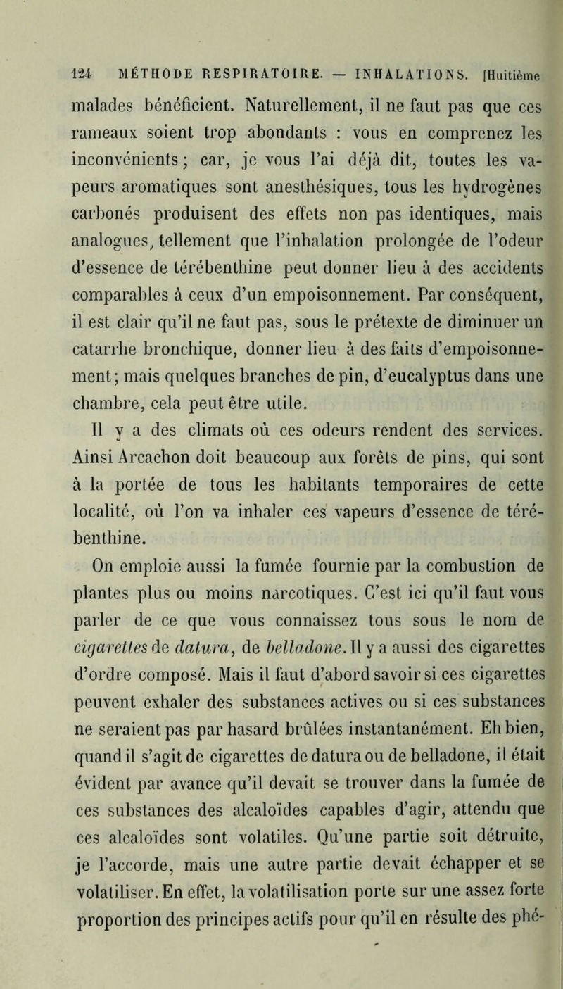 malades bénéficient. Naturellement, il ne faut pas que ces rameaux soient trop abondants : vous en comprenez les inconvénients ; car, je vous l’ai déjà dit, toutes les va- peurs aromatiques sont anesthésiques, tous les hydrogènes carbonés produisent des effets non pas identiques, mais analogues, tellement que l’inhalation prolongée de l’odeur d’essence de térébenthine peut donner lieu à des accidents comparables à ceux d’un empoisonnement. Par conséquent, il est clair qu’il ne faut pas, sous le prétexte de diminuer un catarrhe bronchique, donner lieu à des faits d’empoisonne- ment; mais quelques branches de pin, d’eucalyptus dans une chambre, cela peut être utile. Il y a des climats où ces odeurs rendent des services. Ainsi Arcachon doit beaucoup aux forêts de pins, qui sont à la portée de tous les habitants temporaires de cette localité, où l’on va inhaler ces vapeurs d’essence de téré- benthine. On emploie aussi la fumée fournie par la combustion de plantes plus ou moins narcotiques. C’est ici qu’il faut vous parler de ce que vous connaissez tous sous le nom de cigarettes de datura, de belladone. Il y a aussi des cigarettes d’ordre composé. Mais il faut d’abord savoir si ces cigarettes peuvent exhaler des substances actives ou si ces substances ne seraient pas par hasard brûlées instantanément. Eh bien, quand il s’agit de cigarettes de datura ou de belladone, il était évident par avance qu’il devait se trouver dans la fumée de ces substances des alcaloïdes capables d’agir, attendu que ces alcaloïdes sont volatiles. Qu’une partie soit détruite, je l’accorde, mais une autre partie devait échapper et se volatiliser. En effet, la volatilisation porte sur une assez forte proportion des principes actifs pour qu’il en résulte des phé-