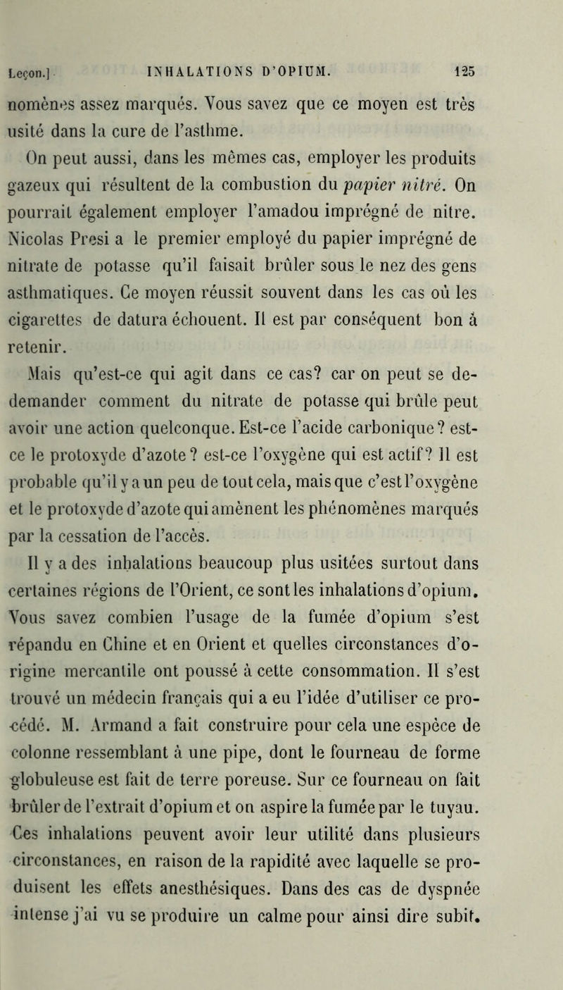 nomènes assez marqués. Vous savez que ce moyen est très usité dans la cure de l’asthme. On peut aussi, dans les mêmes cas, employer les produits gazeux qui résultent de la combustion du papier nitré. On pourrait également employer l’amadou imprégné de nitre. Nicolas Presi a le premier employé du papier imprégné de nitrate de potasse qu’il faisait brûler sous le nez des gens asthmatiques. Ce moyen réussit souvent dans les cas où les cigarettes de datura échouent. Il est par conséquent bon â retenir. Mais qu’est-ce qui agit dans ce cas? car on peut se de- demander comment du nitrate de potasse qui brûle peut avoir une action quelconque. Est-ce l’acide carbonique? est- ce le protoxyde d’azote? est-ce l’oxygène qui est actif? 11 est probable qu’il y a un peu de tout cela, mais que c’est l’oxygène et le protoxyde d’azote qui amènent les phénomènes marqués par la cessation de l’accès. Il y a des inhalations beaucoup plus usitées surtout dans certaines régions de l’Orient, ce sont les inhalations d’opium. Vous savez combien l’usage de la fumée d’opium s’est répandu en Chine et en Orient et quelles circonstances d’o- rigine mercantile ont poussé à cette consommation. II s’est trouvé un médecin français qui a eu l’idée d’utiliser ce pro- -cédé. M. Armand a fait construire pour cela une espèce de colonne ressemblant à une pipe, dont le fourneau de forme globuleuse est fait de terre poreuse. Sur ce fourneau on fait brûler de l’extrait d’opium et on aspire la fumée par le tuyau. Cos inhalations peuvent avoir leur utilité dans plusieurs circonstances, en raison de la rapidité avec laquelle se pro- duisent les effets anesthésiques. Dans des cas de dyspnée intense j’ai vu se produire un calme pour ainsi dire subit.