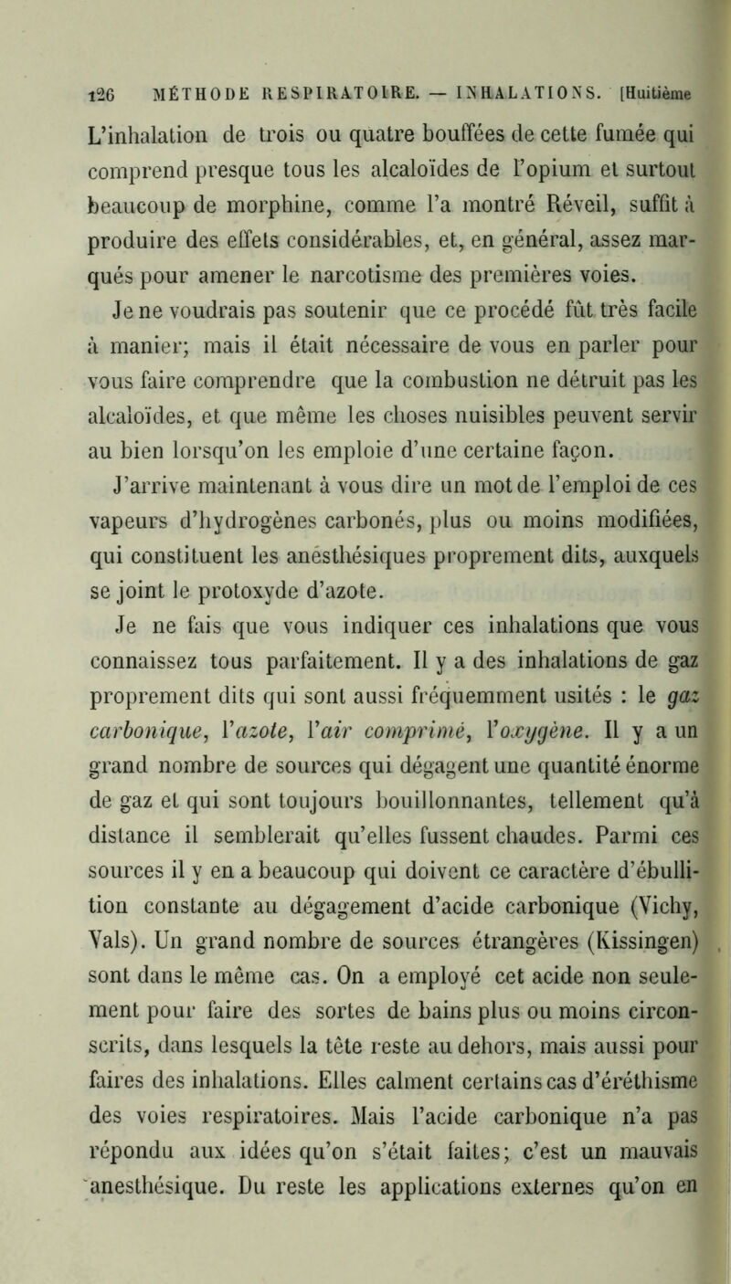 L’inhalation de trois ou quatre bouffées de cette fumée qui comprend presque tous les alcaloïdes de l’opium et surtout beaucoup de morphine, comme l’a montré Réveil, suffît à produire des effets considérables, et, en général, assez mar- qués pour amener le narcotisme des premières voies. Je ne voudrais pas soutenir que ce procédé fût très facile à manier; mais il était nécessaire de vous en parler pour vous faire comprendre que la combustion ne détruit pas les alcaloïdes, et que même les choses nuisibles peuvent servir au bien lorsqu’on les emploie d’une certaine façon. J’arrive maintenant à vous dire un mot de l’emploi de ces vapeurs d’hydrogènes carbonés, plus ou moins modifiées, qui constituent les anesthésiques proprement dits, auxquels se joint le protoxyde d’azote. Je ne fais que vous indiquer ces inhalations que vous connaissez tous parfaitement. Il y a des inhalations de gaz proprement dits qui sont aussi fréquemment usités : le gaz carbonique, Y azote, Y air comprimé, Y oxygène. Il y a un grand nombre de sources qui dégagent une quantité énorme de gaz et qui sont toujours bouillonnantes, tellement qu’à distance il semblerait qu’elles fussent chaudes. Parmi ces sources il y en a beaucoup qui doivent ce caractère d’ébulli- tion constante au dégagement d’acide carbonique (Vichy, Vais). Un grand nombre de sources étrangères (Kissingen) sont dans le même cas. On a employé cet acide non seule- ment pour faire des sortes de bains plus ou moins circon- scrits, dans lesquels la tête reste au dehors, mais aussi pour faires des inhalations. Elles calment certains cas d’éréthisme des voies respiratoires. Mais l’acide carbonique n’a pas répondu aux idées qu’on s’était faites; c’est un mauvais anesthésique. Du reste les applications externes qu’on en I