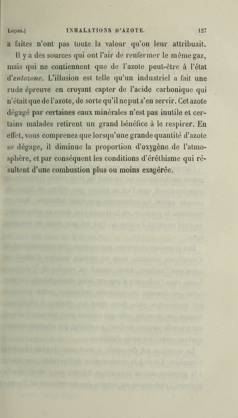 a faites n’ont pas toute la valeur qu’on leur attribuait. Il y a des sources qui ont l’air de renfermer le même gaz, mais qui ne contiennent que de l’azote peut-être à l’état iïentozone. L’illusion est telle qu’un industriel a fait une rude épreuve en croyant capter de l’acide carbonique qui n’était que de l’azote, de sorte qu’il neput s’en servir. Cet azote dégagé par certaines eaux minérales n’est pas inutile et cer- tains malades retirent un grand bénéfice à le respirer. En effet, vous comprenez que lorsqu’une grande quantité d’azote se dégage, il diminue la proportion d’oxygène de l’atmo- sphère, et par conséquent les conditions d’éréthisme qui ré- sultent d’une combustion plus ou moins exagérée.