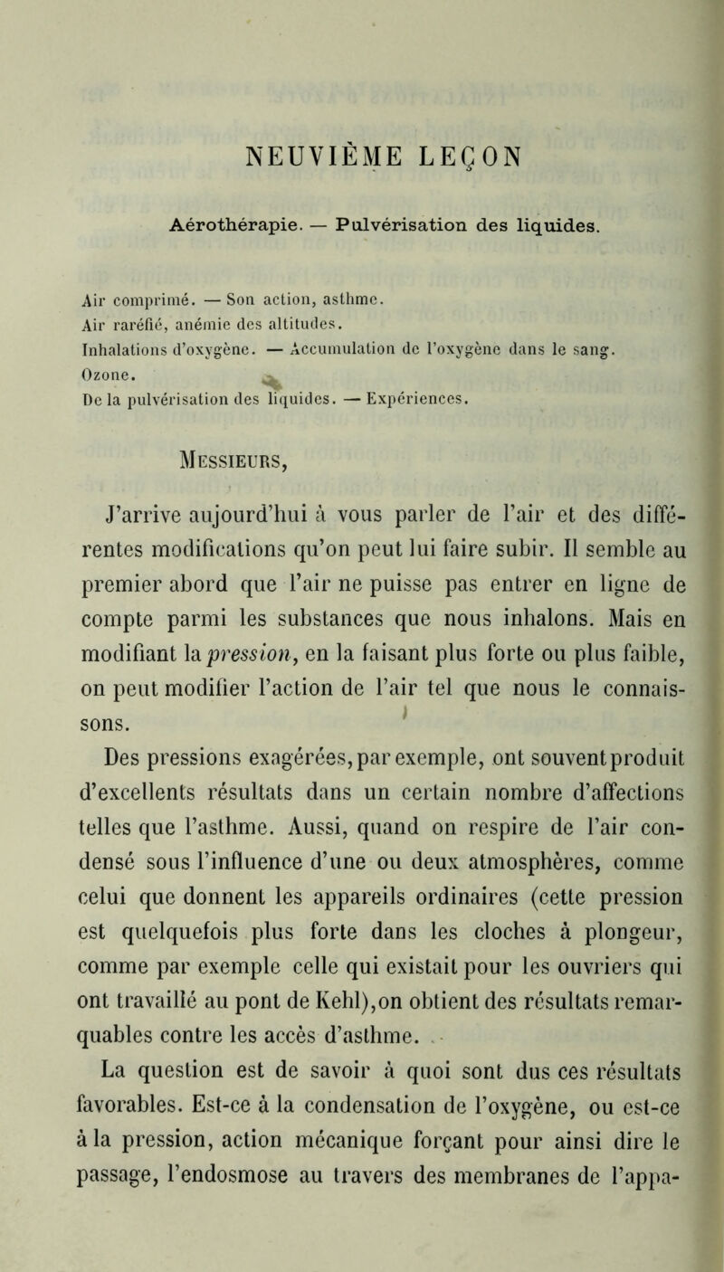 NEUVIÈME LEÇON Aérothérapie. — Pulvérisation des liquides. Air comprimé. — Son action, asthme. Air raréfié, anémie des altitudes. Inhalations d’oxygène. — Accumulation de l’oxygène dans le sang. Ozone. ^ Delà pulvérisation des liquides. —Expériences. Messieurs, J’arrive aujourd’hui à vous parler de l’air et des diffé- rentes modifications qu’on peut lui faire subir. Il semble au premier abord que l’air ne puisse pas entrer en ligne de compte parmi les substances que nous inhalons. Mais en modifiant la 'pression, en la faisant plus forte ou plus faible, on peut modifier l’action de l’air tel que nous le connais- sons. Des pressions exagérées, par exemple, ont souvent produit d’excellents résultats dans un certain nombre d’affections telles que l’asthme. Aussi, quand on respire de l’air con- densé sous l’influence d’une ou deux atmosphères, comme celui que donnent les appareils ordinaires (cette pression est quelquefois plus forte dans les cloches à plongeur, comme par exemple celle qui existait pour les ouvriers qui ont travaillé au pont de Ivehl),on obtient des résultats remar- quables contre les accès d’asthme. La question est de savoir à quoi sont dus ces résultats favorables. Est-ce à la condensation de l’oxygène, ou est-ce à la pression, action mécanique forçant pour ainsi dire le passage, l’endosmose au travers des membranes de happa-