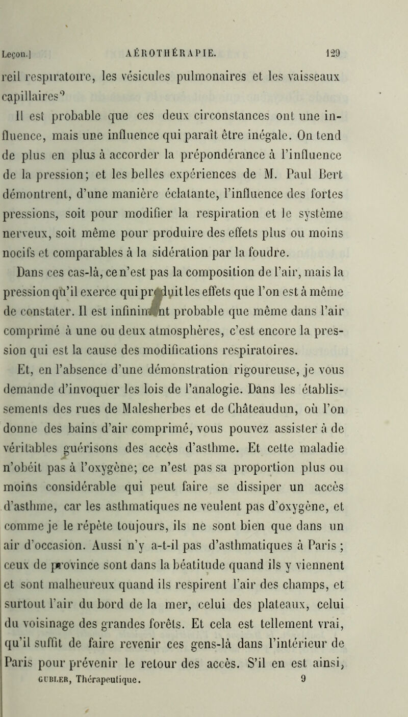 reil respiratoire, les vésicules pulmonaires et les vaisseaux capillaires9 Il est probable que ces deux circonstances ont une in- fluence, mais une influence qui paraît être inégale. On tend de plus en plus à accorder la prépondérance à l’influence de la pression; et les belles expériences de M. Paul Bert démontrent, d’une manière éclatante, l’influence des fortes pressions, soit pour modifier la respiration et le système nerveux, soit même pour produire des effets plus ou moins nocifs et comparables à la sidération par la foudre. Dans ces cas-là, ce n’est pas la composition de l’air, mais la pression qù’il exerce qui prédit les effets que l’on est à même de constater. Il est infinim nt probable que même dans l’air comprimé à une ou deux atmosphères, c’est encore la pres- sion qui est la cause des modifications respiratoires. Et, en l’absence d’une démonstration rigoureuse, je vous demande d’invoquer les lois de l’analogie. Dans les établis- sements des rues de Malesherbes et de Châteaudun, où l’on donne des bains d’air comprimé, vous pouvez assister à de véritables guérisons des accès d’astlnne. Et cette maladie n’obéit pas à l’oxygène; ce n’est pas sa proportion plus ou moins considérable qui peut faire se dissiper un accès d’asthme, car les asthmatiques ne veulent pas d’oxygène, et comme je le répète toujours, ils ne sont bien que dans un air d’occasion. Aussi n’y a-t-il pas d’asthmatiques à Paris ; | ceux de province sont dans la béatitude quand ils y viennent | et sont malheureux quand ils respirent l’air des champs, et surtout l’air du bord de la mer, celui des plateaux, celui du voisinage des grandes forêts. Et cela est tellement vrai, qu’il suffit de faire revenir ces gens-là dans l’intérieur de i Paris pour prévenir le retour des accès. S’il en est ainsi, gubï.er, Thérapeutique. 9