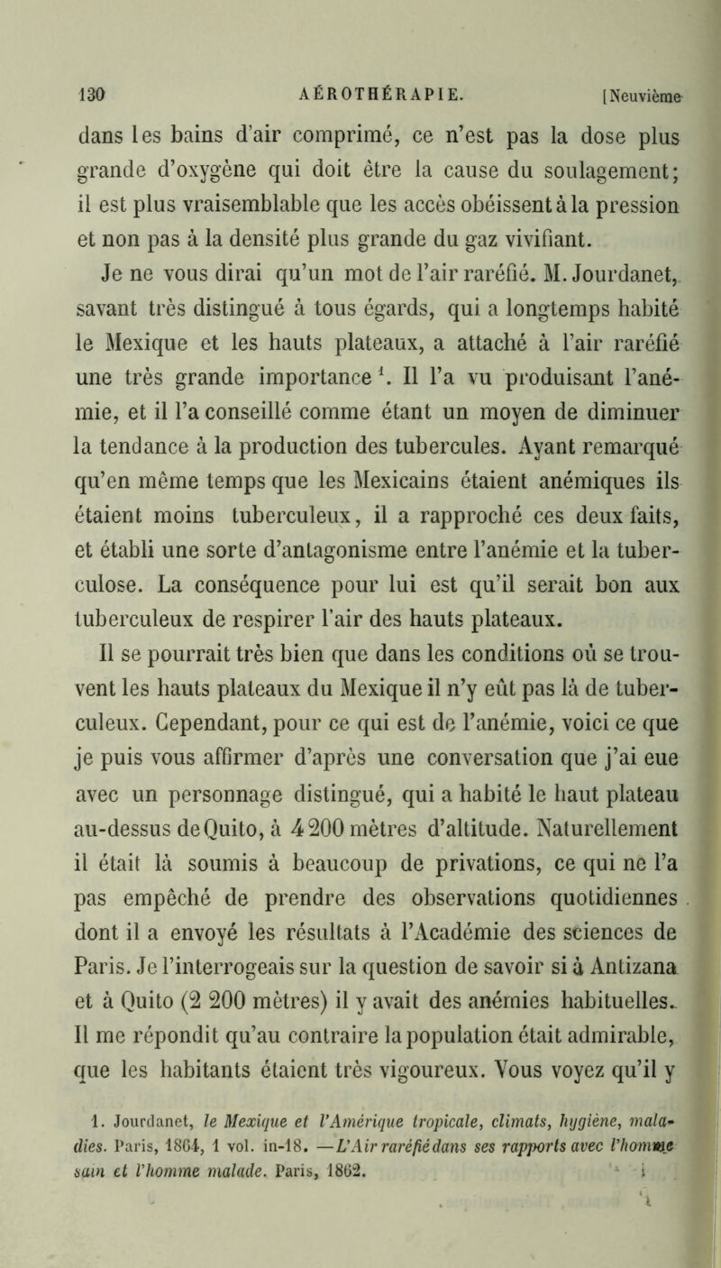 dans les bains d’air comprimé, ce n’est pas la dose plus grande d’oxygène qui doit être la cause du soulagement; il est plus vraisemblable que les accès obéissent à la pression et non pas à la densité plus grande du gaz vivifiant. Je ne vous dirai qu’un mot de l’air raréfié. M. Jourdanet, savant très distingué à tous égards, qui a longtemps habité le Mexique et les hauts plateaux, a attaché à l’air raréfié une très grande importancel. Il l’a vu produisant l’ané- mie, et il l’a conseillé comme étant un moyen de diminuer la tendance à la production des tubercules. Ayant remarqué qu’en même temps que les Mexicains étaient anémiques ils étaient moins tuberculeux, il a rapproché ces deux faits, et établi une sorte d’antagonisme entre l’anémie et la tuber- culose. La conséquence pour lui est qu’il serait bon aux tuberculeux de respirer l’air des hauts plateaux. Il se pourrait très bien que dans les conditions où se trou- vent les hauts plateaux du Mexique il n’y eût pas là de tuber- culeux. Cependant, pour ce qui est de l’anémie, voici ce que je puis vous affirmer d’après une conversation que j’ai eue avec un personnage distingué, qui a habité le haut plateau au-dessus de Quito, à 4 200 mètres d’altitude. Naturellement il était là soumis à beaucoup de privations, ce qui ne l’a pas empêché de prendre des observations quotidiennes dont il a envoyé les résultats à l’Académie des sciences de Paris. Je l’interrogeais sur la question de savoir si à Antizana et à Quito (2 200 mètres) il y avait des anémies habituelles. Il me répondit qu’au contraire la population était admirable, que les habitants étaient très vigoureux. Vous voyez qu’il y 1. Jourdanet, le Mexique et l’Amérique tropicale, climats, hygiène, mala• dies. Paris, 1864, 1 vol. in-18. —L’Air raréfié dans ses rapports avec l’homme sain et l’homme malade. Paris, 1862. i