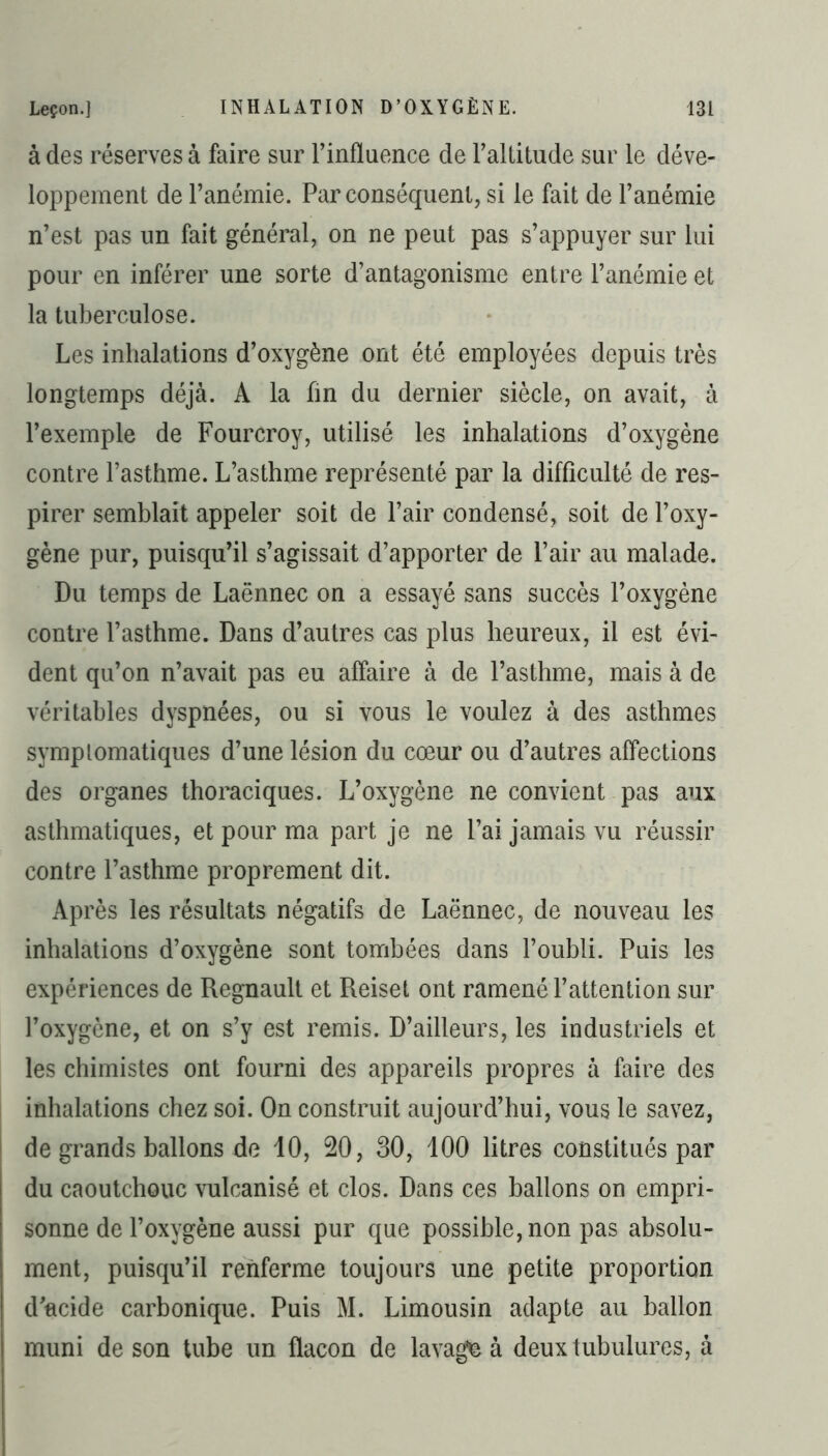 à des réserves à faire sur l’influence de l’allitude sur le déve- loppement de l’anémie. Par conséquent, si le fait de l’anémie n’est pas un fait général, on ne peut pas s’appuyer sur lui pour en inférer une sorte d’antagonisme entre l’anémie et la tuberculose. Les inhalations d’oxygène ont été employées depuis très longtemps déjà. A la fin du dernier siècle, on avait, à l’exemple de Fourcroy, utilisé les inhalations d’oxygène contre l’asthme. L’asthme représenté par la difficulté de res- pirer semblait appeler soit de l’air condensé, soit de l’oxy- gène pur, puisqu’il s’agissait d’apporter de l’air au malade. Du temps de Laënnec on a essayé sans succès l’oxygène contre l’asthme. Dans d’autres cas plus heureux, il est évi- dent qu’on n’avait pas eu affaire à de l’asthme, mais à de véritables dyspnées, ou si vous le voulez à des asthmes symptomatiques d’une lésion du cœur ou d’autres affections des organes thoraciques. L’oxygène ne convient pas aux asthmatiques, et pour ma part je ne l’ai jamais vu réussir contre l’asthme proprement dit. Après les résultats négatifs de Laënnec, de nouveau les inhalations d’oxygène sont tombées dans l’oubli. Puis les expériences de Régnault et Reiset ont ramené l’attention sur l’oxygène, et on s’y est remis. D’ailleurs, les industriels et les chimistes ont fourni des appareils propres à faire des inhalations chez soi. On construit aujourd’hui, vous le savez, de grands ballons de 10, 20, 30, 100 litres constitués par du caoutchouc vulcanisé et clos. Dans ces ballons on empri- sonne de l’oxygène aussi pur que possible, non pas absolu- ment, puisqu’il renferme toujours une petite proportion d’acide carbonique. Puis M. Limousin adapte au ballon muni de son tube un flacon de lavage à deux tubulures, à