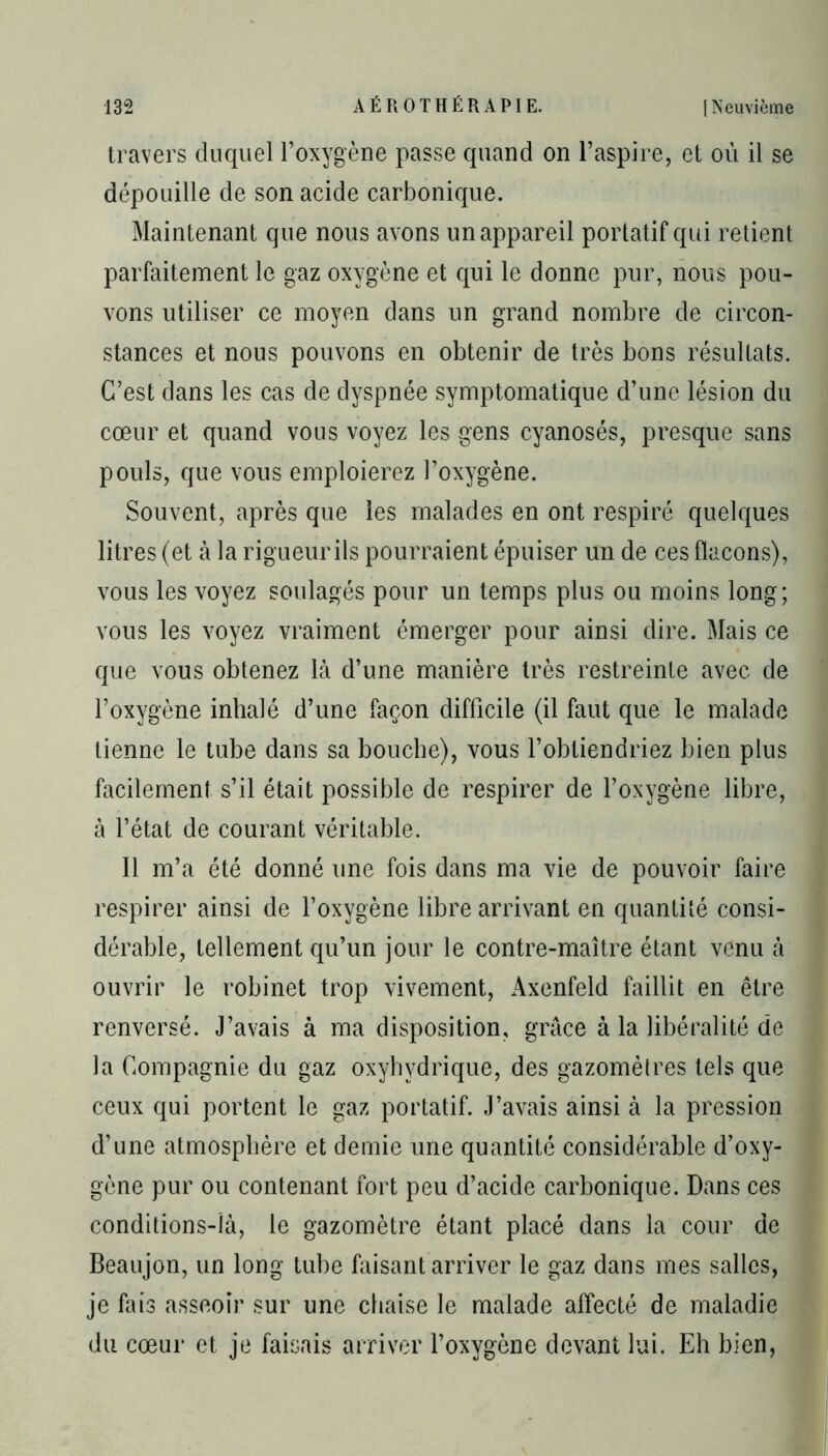 travers duquel l’oxygène passe quand on l’aspire, et où il se dépouille de son acide carbonique. Maintenant que nous avons un appareil portatif qui retient parfaitement le gaz oxygène et qui le donne pur, nous pou- vons utiliser ce moyen dans un grand nombre de circon- stances et nous pouvons en obtenir de très bons résultats. C’est dans les cas de dyspnée symptomatique d’une lésion du cœur et quand vous voyez les gens cyanosés, presque sans pouls, que vous emploierez l’oxygène. Souvent, après que les malades en ont respiré quelques litres (et à la rigueur ils pourraient épuiser un de ces flacons), vous les voyez soulagés pour un temps plus ou moins long; vous les voyez vraiment émerger pour ainsi dire. Mais ce que vous obtenez là d’une manière très restreinte avec de l’oxygène inhalé d’une façon difficile (il faut que le malade tienne le tube dans sa bouche), vous l’obtiendriez bien plus facilement s’il était possible de respirer de l’oxygène libre, à l’état de courant véritable. Il m’a été donné une fois dans ma vie de pouvoir faire respirer ainsi de l’oxygène libre arrivant en quantité consi- dérable, tellement qu’un jour le contre-maître étant venu à ouvrir le robinet trop vivement, Axenfeld faillit en être renversé. J’avais à ma disposition, grâce à la libéralité de la Compagnie du gaz oxyhydrique, des gazomètres tels que ceux qui portent le gaz portatif. J’avais ainsi à la pression d’une atmosphère et demie une quantité considérable d’oxy- gène pur ou contenant fort peu d’acide carbonique. Dans ces conditions-là, le gazomètre étant placé dans la cour de Beaujon, un long tube faisant arriver le gaz dans mes salles, je fais asseoir sur une chaise le malade affecté de maladie