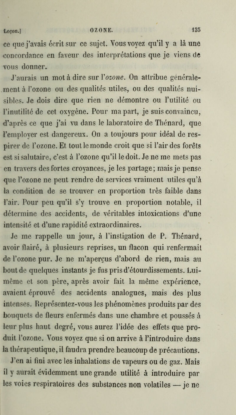 ce que j’avais écrit sur ce sujet. Vous voyez qu’il y a là une concordance en faveur des interprétations que je viens de vous donner. J’aurais un mot à dire sur Y ozone. On attribue générale- ment à l’ozone ou des qualités utiles, ou des qualités nui- sibles. Je dois dire que rien ne démontre ou l’utilité ou l’inutilité de cet oxygène. Pour ma part, je suis convaincu, d’après ce que j’ai vu dans le laboratoire de Thénard, que 1’employer est dangereux. On a toujours pour idéal de res- pirer de l’ozone. Et tout le monde croit que si l’air des forêts est si salutaire, c’est à l’ozone qu’il le doit. Je ne me mets pas en travers des fortes croyances, je les partage; mais je pense que l’ozone ne peut rendre de services vraiment utiles qu’à la condition de se trouver en proportion très faible dans l’air. Pour peu qu’il s’y trouve en proportion notable, il détermine des accidents, de véritables intoxications d’une intensité et d’une rapidité extraordinaires. Je me rappelle un jour, à l’instigation de P. Thénard, avoir flairé, à plusieurs reprises, un flacon qui renfermait de l’ozone pur. Je ne m’aperçus d’abord de rien, mais au bout de quelques instants je fus pris d’étourdissements. Lui- même et son père, après avoir fait la même expérience, avaient éprouvé des accidents analogues, mais des plus intenses. Représentez-vous les phénomènes produits par des bouquets de fleurs enfermés dans une chambre et poussés à leur plus haut degré, vous aurez l’idée des effets que pro- duit l’ozone. Vous voyez que si on arrive à l’introduire dans la thérapeutique, il faudra prendre beaucoup de précautions. J’en ai fini avec les inhalations de vapeurs ou de gaz. Mais il y aurait évidemment une grande utilité à introduire par les voies respiratoires des substances non volatiles — je ne