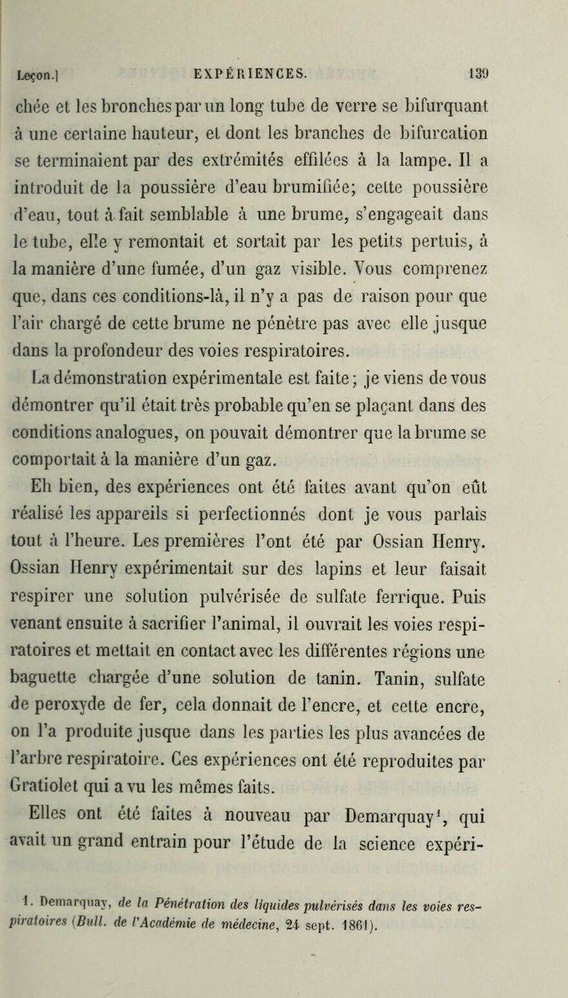 chée et les bronches par un long tube de verre se bifurquant à une certaine hauteur, et dont les branches de bifurcation se terminaient par des extrémités effilées à la lampe. Il a introduit de la poussière d’eau brumifiée; cette poussière d’eau, tout à fait semblable à une brume, s’engageait dans le tube, elle y remontait et sortait par les petits pertuis, à la manière d’une fumée, d’un gaz visible. Vous comprenez que, dans ces conditions-là, il n’y a pas de raison pour que l’air chargé de cette brume ne pénètre pas avec elle jusque dans la profondeur des voies respiratoires. La démonstration expérimentale est faite; je viens de vous démontrer qu’il était très probable qu’en se plaçant dans des conditions analogues, on pouvait démontrer que la brume se comportait à la manière d’un gaz. Eh bien, des expériences ont été faites avant qu’on eût réalisé les appareils si perfectionnés dont je vous parlais tout à l’heure. Les premières l’ont été par Ossian Henry. Ossian Henry expérimentait sur des lapins et leur faisait respirer une solution pulvérisée de sulfate ferrique. Puis venant ensuite à sacrifier l’animal, il ouvrait les voies respi- ratoires et mettait en contact avec les différentes régions une baguette chargée d’une solution de tanin. Tanin, sulfate de peroxyde de fer, cela donnait de l’encre, et cette encre, on l’a produite jusque dans les parties les plus avancées de l’arbre respiratoire. Ces expériences ont été reproduites par Gratiolet qui a vu les mêmes faits. Elles ont été faites à nouveau par Demarquay1, qui avait un grand entrain pour l’étude de la science expéri- 1. Demarquay, de la Pénétration des liquides pulvérisés dans les voies res~ piratoires (Bull, de l'Académie de médecine, 24 sept. 1861).