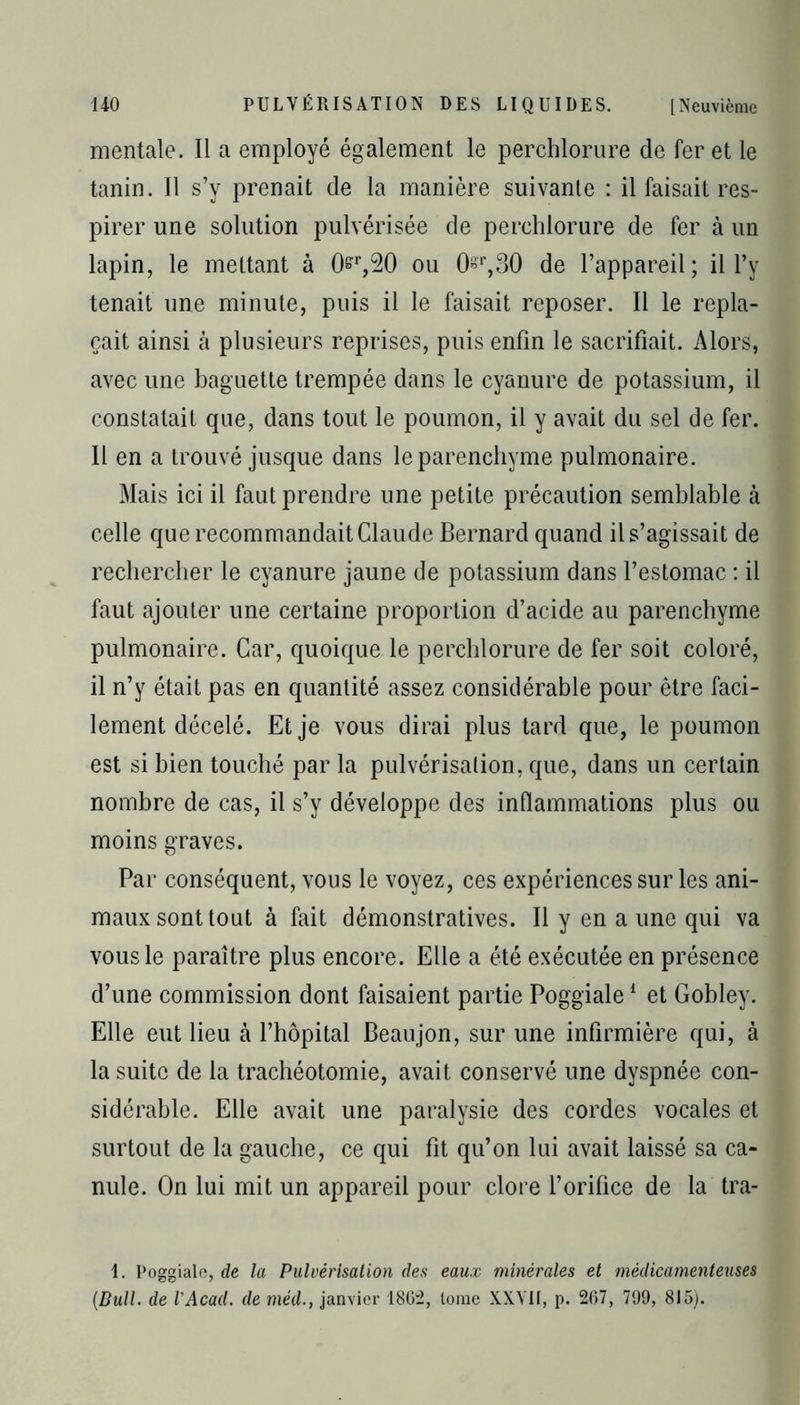 mentale. Il a employé également le perchlorure de fer et le tanin. 11 s’y prenait de la manière suivante : il faisait res- pirer une solution pulvérisée de perchlorure de fer à un lapin, le mettant à 0^,20 ou 0§r,30 de l’appareil; il l’y tenait une minute, puis il le faisait reposer. Il le repla- çait ainsi à plusieurs reprises, puis enfin le sacrifiait. Alors, avec une baguette trempée dans le cyanure de potassium, il constatait que, dans tout le poumon, il y avait du sel de fer. Il en a trouvé jusque dans le parenchyme pulmonaire. Mais ici il faut prendre une petite précaution semblable à celle que recommandait Claude Bernard quand il s’agissait de rechercher le cyanure jaune de potassium dans l’estomac : il faut ajouter une certaine proportion d’acide au parenchyme pulmonaire. Car, quoique le perchlorure de fer soit coloré, il n’y était pas en quantité assez considérable pour être faci- lement décelé. Et je vous dirai plus tard que, le poumon est si bien touché par la pulvérisation, que, dans un certain nombre de cas, il s’y développe des inflammations plus ou moins graves. Par conséquent, vous le voyez, ces expériences sur les ani- maux sont tout à fait démonstratives. Il y en a une qui va vous le paraître plus encore. Elle a été exécutée en présence d’une commission dont faisaient partie Poggiale1 et Gobley. Elle eut lieu à l’hôpital Beaujon, sur une infirmière qui, à la suite de la trachéotomie, avait conservé une dyspnée con- sidérable. Elle avait une paralysie des cordes vocales et surtout de la gauche, ce qui fit qu’on lui avait laissé sa ca- nule. On lui mit un appareil pour clore l’orifice de la tra- 1. Poggiale, de la Pulvérisation des eaux minérales et médicamenteuses (Bull, de l'Acad. de méd., janvier 1862, tome XXVII, p. 267, 799, 815).