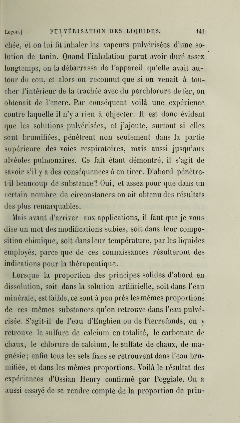 chée, et on lui fit inhaler les vapeurs pulvérisées d’une so- lution de tanin. Quand l’inhalation parut avoir duré assez longtemps, on la débarrassa de l’appareil qu’elle avait au- tour du cou, et alors on reconnut que si on venait à tou- cher l’intérieur de la trachée avec du perchlorure de fer, on obtenait de l’encre. Par conséquent voilà une expérience contre laquelle il n’y a rien à objecter. Il est donc évident que les solutions pulvérisées, et j’ajoute, surtout si elles sont brumifiées, pénètrent non seulement dans la partie supérieure des voies respiratoires, mais aussi jusqu’aux alvéoles pulmonaires. Ce fait étant démontré, il s’agit de savoir s’il y a des conséquences à en tirer. D’abord pénètre- t-il beaucoup de substance? Oui, et assez pour que dans un certain nombre de circonstances on ait obtenu des résultats des plus remarquables. Mais avant d’arriver aux applications, il faut que je vous dise un mot des modifications subies, soit dans leur compo- sition chimique, soit dans leur température, parles liquides employés, parce que de ces connaissances résulteront des indications pour la thérapeutique. Lorsque la proportion des principes solides d’abord en dissolution, soit dans la solution artificielle, soit dans l’eau minérale, est faible, ce sont à peu près les mêmes proportions de ces mêmes substances qu’on retrouve dans l’eau pulvé- risée. S’agit-il de l’eau d’Enghien ou de Pierrefonds, on y retrouve le sulfure de calcium en totalité, le carbonate de chaux, le chlorure de calcium, le sulfate de chaux, de ma- gnésie; enfin tous les sels fixes se retrouvent dans l’eau bru- mifiée, et dans les mêmes proportions. Voilà le résultat des expériences d’Ossian Henry confirmé par Poggiale. On a aussi essayé de se rendre compte de la proportion de prin-