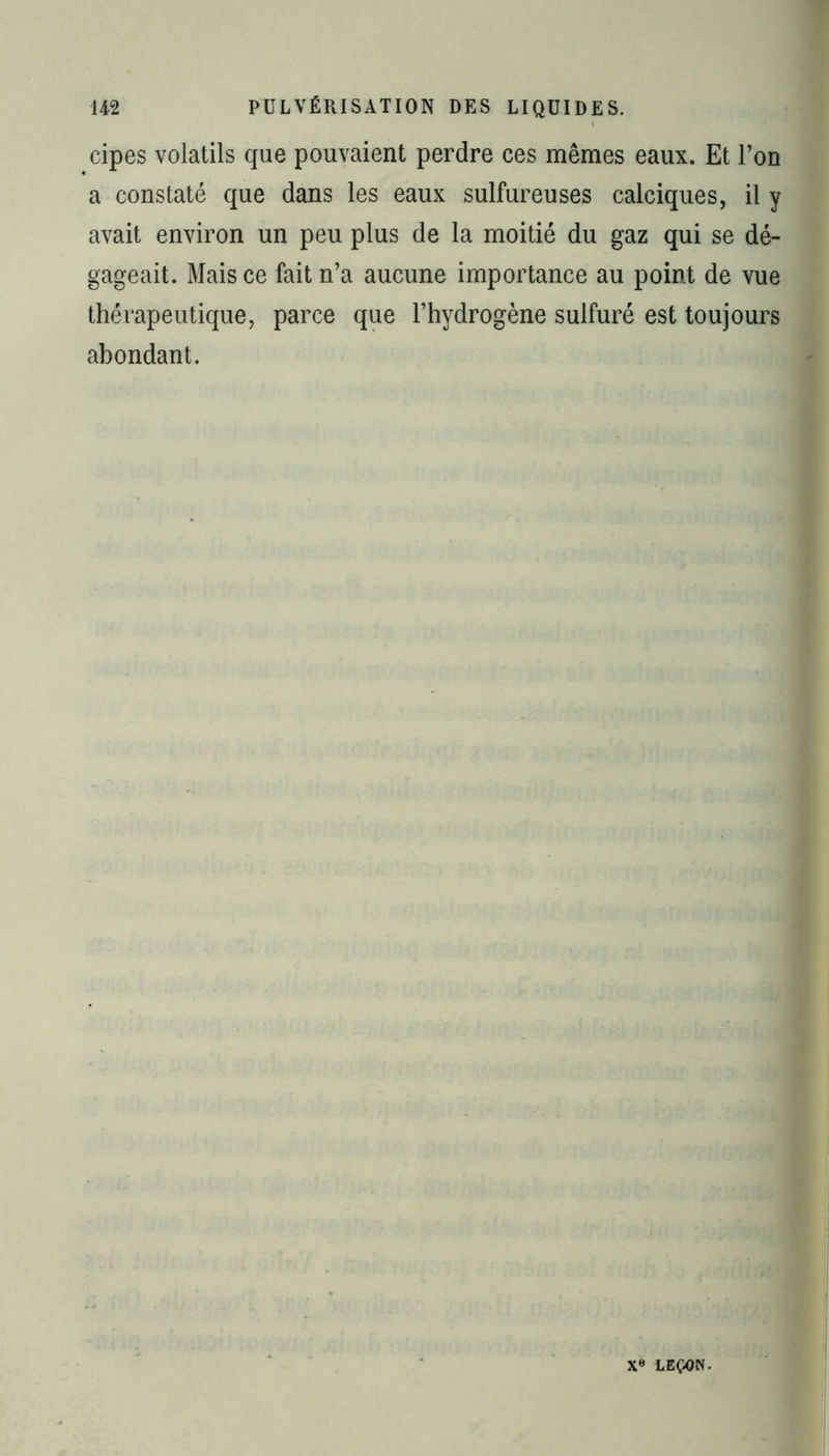 cipes volatils que pouvaient perdre ces mêmes eaux. Et l’on a constaté que dans les eaux sulfureuses calciques, il y avait environ un peu plus de la moitié du gaz qui se dé- gageait. Mais ce fait n’a aucune importance au point de vue thérapeutique, parce que l’hydrogène sulfuré est toujours abondant. ' 1 Xe LEÇON.