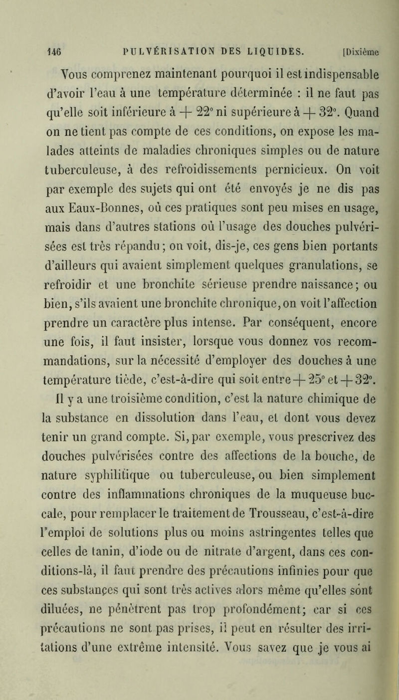 Vous comprenez maintenant pourquoi il est indispensable d’avoir l’eau à une température déterminée : il ne faut pas qu’elle soit inférieure à -j- 22° ni supérieure à -|- 32°. Quand on ne tient pas compte de ces conditions, on expose les ma- lades atteints de maladies chroniques simples ou de nature tuberculeuse, à des refroidissements pernicieux. On voit par exemple des sujets qui ont été envoyés je ne dis pas aux Eaux-Bonnes, où ces pratiques sont peu mises en usage, mais dans d’autres stations où l’usage des douches pulvéri- sées est très répandu ; on voit, dis-je, ces gens bien portants d’ailleurs qui avaient simplement quelques granulations, se refroidir et une bronchite sérieuse prendre naissance ; ou bien, s’ils avaient une bronchite chronique, on voit l’affection prendre un caractère plus intense. Par conséquent, encore une fois, il faut insister, lorsque vous donnez vos recom- mandations, sur la nécessité d’employer des douches à une température tiède, c’est-à-dire qui soit entre-f 25° et-(-32°. 11 y a une troisième condition, c’est la nature chimique de la substance en dissolution dans l’eau, et dont vous devez tenir un grand compte. Si, par exemple, vous prescrivez des douches pulvérisées contre des affections de la bouche, de nature syphilitique ou tuberculeuse, ou bien simplement contre des inflammations chroniques de la muqueuse buc- cale, pour remplacer le traitement de Trousseau, c’est-à-dire l’emploi de solutions plus ou moins astringentes telles que celles de tanin, d’iode ou de nitrate d’argent, dans ces con- ditions-là, il faut prendre des précautions infinies pour que ces substances qui sont très actives alors même qu’elles sont diluées, ne pénètrent pas trop profondément; car si ces précautions ne sont pas prises, il peut en résulter des irri- tations d’une extrême intensité. Vous savez que je vous ai