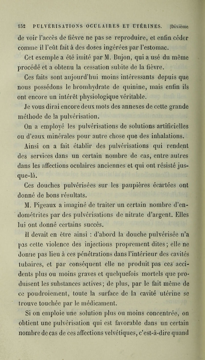 de voir l’accès de fièvre ne pas se reproduire, et enfin céder comme il l’eût fait à des doses ingérées par l’estomac. Cet exemple a été imité par M. Bujon, qui a usé du même procédé et a obtenu la cessation subite de la fièvre. Ces faits sont aujourd’hui moins intéressants depuis que nous possédons le bromhydrate de quinine, mais enfin ils ont encore un intérêt physiologique véritable. Je vous dirai encore deux mots des annexes de cette grande méthode de la pulvérisation. On a employé les pulvérisations de solutions artificielles ou d’eaux minérales pour autre chose que des inhalations. Ainsi on a fait établir des pulvérisations qui rendent des services dans un certain nombre de cas, entre autres dans les affections oculaires anciennes et qui ont résisté jus- que-là. Ces douches pulvérisées sur les paupières écartées ont donné de bons résultats. M. Pigeaux a imaginé de traiter un certain nombre d’en- dométrites par des pulvérisations de nitrate d’argent. Elles lui ont donné certains succès. 11 devait en être ainsi : d’abord la douche pulvérisée n’a pAS celte violence des injections proprement dites; elle ne donne pas lieu à ces pénétrations dans l’intérieur des cavités tubaires, et par conséquent elle ne produit pas ces acci- dents plus ou moins graves et quelquefois mortels que pro- duisent les substances actives; de plus, par le fait même de ce poudroiement, toute la surface de la cavité utérine se trouve touchée par le médicament. Si on emploie une solution plus ou moins concentrée, on obtient une pulvérisation qui est favorable dans un certain nombre de cas de ces affections velvétiques, c’est-à-dire quand