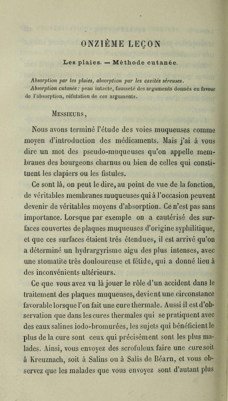 ONZIÈME LEÇON Les plaies. — Méthode cutanée. Absorption par Les plaies, absorption par les cavités séreuses. Absorption cutanée: peau intacte, fausseté des arguments donnés en faveur de l’absorption, réfutation de ces arguments. Messieurs, Nous avons terminé l’étude des voies muqueuses comme moyen d’introduction des médicaments. Mais j’ai à vous dire un mot des pseudo-muqueuses qu’on appelle mem- branes des bourgeons charnus ou bien de celles qui consti- tuent les clapiers ou les fistules. Ce sont là, on peut le dire, au point de vue de la fonction, de véritables membranes muqueuses qui à l’occasion peuvent devenir de véritables moyens d’absorption. Ce n’est pas sans importance. Lorsque par exemple on a cautérisé des sur- faces couvertes de plaques muqueuses d’origine syphilitique, et que ces surfaces étaient très étendues, il est arrivé qu’on a déterminé un hydrargyrisme aigu des plus intenses, avec une stomatite très douloureuse et fétide, qui a donné lieu à des inconvénients ultérieurs. Ce que vous avez vu là jouer le rôle d’un accident dans le traitement des plaques muqueuses, devient une circonstance favorable lorsque l’on fait une cure thermale. Aussi il est d’ob- servation que dans les cures thermales qui se pratiquent avec des eaux salines iodo-bromurées, les sujets qui bénéficient le plus de la cure sont ceux qui précisément sont les plus ma- lades. Ainsi, vous envoyez des scrofuleux faire une cure soit à Kreuznach, soit à Salins ou à Salis de Béarn, et vous ob- servez que les malades que vous envoyez sont d’autant plus