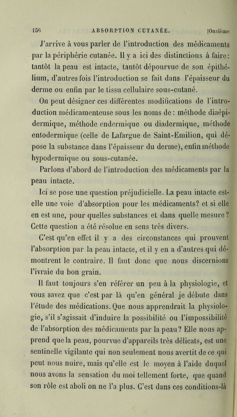 J’arrive à vous parler de l’introduction des médicaments par la périphérie cutanée. Il y a ici des distinctions à faire: tantôt la peau est intacte, tantôt dépourvue de son épithé- lium, d’autres fois l’introduction se fait dans l’épaisseur du derme ou enfin par le tissu cellulaire sous-cutané. On peut désigner ces différentes modifications de l’intro- duction médicamenteuse sous les noms de : méthode diaépi- dermique, méthode endermique ou diadermique, méthode entodermique (celle de Lafargue de Saint-Emilion, qui dé- pose la substance dans l’épaisseur du derme), enfin méthode hypodermique ou sous-cutanée. Parlons d’abord de l’introduction des médicaments par la peau intacte. Ici se pose une question préjudicielle. La peau intacte est- elle une voie d’absorption pour les médicaments? et si elle en est une, pour quelles substances et dans quelle mesure ? Cette question a été résolue en sens très divers. C’est qu’en effet il y a des circonstances qui prouvent l’absorption par la peau intacte, et il y en a d’autres qui dé- montrent le contraire. 11 faut donc que nous discernions l’ivraie du bon grain. Il faut toujours s’en référer un peu à la physiologie, et vous savez que c’est par là qu’en général je débute dans l'étude des médications. Que nous apprendrait la physiolo- gie, s’il s’agissait d’induire la possibilité ou l’impossibilité de l’absorption des médicaments par la peau? Elle nous ap- prend que la peau, pourvue d’appareils très délicats, est une sentinelle vigilante qui non seulement nous avertit de ce qui peut nous nuire, mais qu’elle est le moyen à l’aide duquel nous avons la sensation du moi tellement forte, que quand son rôle est aboli on ne l’a plus. C’est dans ces conditions-là