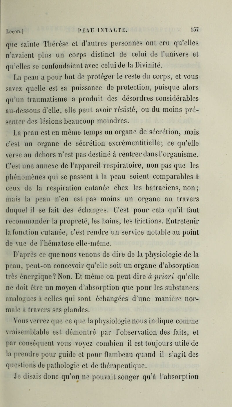 que sainte Thérèse et d’autres personnes ont cru qu’elles n’avaient plus un corps distinct de celui de l’univers et qu’elles se confondaient avec celui de la Divinité. La peau a pour but de protéger le reste du corps, et vous savez quelle est sa puissance de protection, puisque alors qu’un traumatisme a produit des désordres considérables au-dessous d’elle, elle peut avoir résisté, ou du moins pré- senter des lésions beaucoup moindres. La peau est en même temps un organe de sécrétion, mais c’est un organe de sécrétion excrémentitielle; ce qu’elle verse au dehors n’est pas destiné à rentrer dans l’organisme. C’est une annexe de l’appareil respiratoire, non pas que les phénomènes qui se passent à la peau soient comparables à ceux de la respiration cutanée chez les batraciens, non ; mais la peau n’en est pas moins un organe au travers duquel il se fait des échanges. C’est pour cela qu’il faut recommander la propreté, les bains, les frictions. Entretenir la fonction cutanée, c’est rendre un service notable au point de vue de l’hématose elle-même. D’après ce que nous venons de dire de la physiologie de la peau, peut-on concevoir qu’elle soit un organe d’absorption très énergique? Non. Et même on peut dire à priori qu’elle ne doit être un moyen d’absorption que pour les substances analogues à celles qui sont échangées d’une manière nor- male à travers ses glandes. Vous verrez que ce que la physiologie nous indique comme vraisemblable est démontré par l’observation des faits, et par conséquent vous voyez combien il est toujours utile de la prendre pour guide et pour flambeau quand il s’agit des questions de pathologie et de thérapeutique. Je disais donc qu’on ne pouvait songer qu’à l’absorption