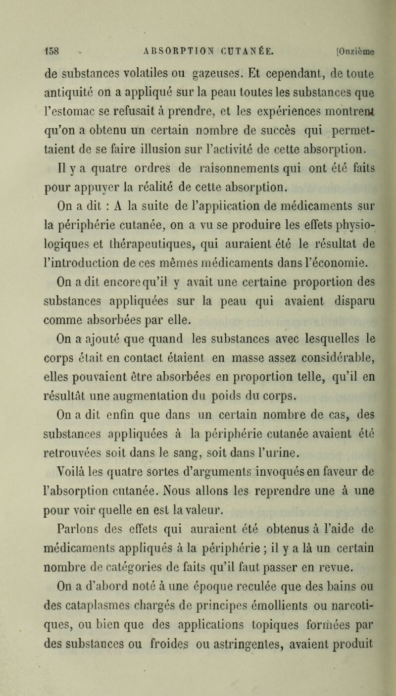 de substances volatiles ou gazeuses. Et cependant, de toute antiquité on a appliqué sur la peau toutes les substances que l’estomac se refusait à prendre, et les expériences montrent qu’on a obtenu un certain nombre de succès qui permet- taient de se faire illusion sur l’activité de cette absorption. Il y a quatre ordres de raisonnements qui ont été faits pour appuyer la réalité de cette absorption. On a dit : A la suite de l’application de médicaments sur la périphérie cutanée, on a vu se produire les effets physio- logiques et thérapeutiques, qui auraient été le résultat de l’introduction de ces mêmes médicaments dans l’économie. On a dit encore qu’il y avait une certaine proportion des substances appliquées sur la peau qui avaient disparu comme absorbées par elle. On a ajouté que quand les substances avec lesquelles le corps était en contact étaient en masse assez considérable, elles pouvaient être absorbées en proportion telle, qu’il en résultât une augmentation du poids du corps. On a dit enfin que dans un certain nombre de cas, des substances appliquées à la périphérie cutanée avaient été retrouvées soit dans le sang, soit dans l’urine. Voilà les quatre sortes d’arguments invoqués en faveur de l’absorption cutanée. Nous allons les reprendre une à une pour voir quelle en est la valeur. Parlons des effets qui auraient été obtenus à l’aide de médicaments appliqués à la périphérie ; il y a là un certain nombre de catégories de faits qu’il faut passer en revue. On a d’abord noté à une époque reculée que des bains ou des cataplasmes chargés de principes émollients ou narcoti- ques, ou bien que des applications topiques formées par des substances ou froides ou astringentes, avaient produit