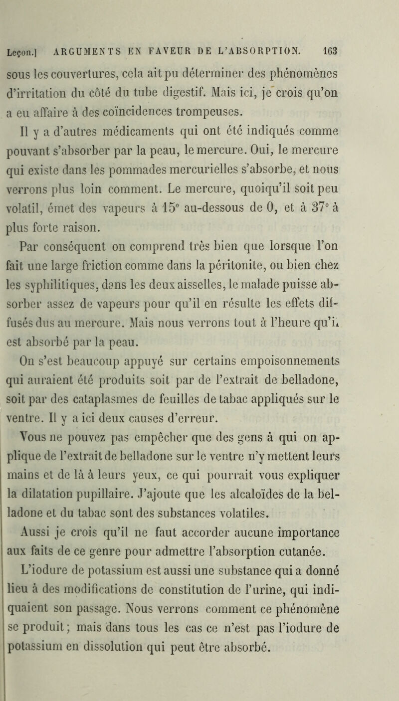 sous les couvertures, cela ait pu déterminer des phénomènes d’irritation du côté du tube digestif. Mais ici, jV crois qu’on a eu affaire à des coïncidences trompeuses. Il y a d’autres médicaments qui ont été indiqués comme pouvant s’absorber par la peau, le mercure. Oui, le mercure qui existe dans les pommades mercurielles s’absorbe, et nous verrons plus loin comment. Le mercure, quoiqu’il soit peu volatil, émet des vapeurs à 15° au-dessous de 0, et à 37° à plus forte raison. Par conséquent on comprend très bien que lorsque l’on fait une large friction comme dans la péritonite, ou bien chez les syphilitiques, dans les deux aisselles, le malade puisse ab- sorber assez de vapeurs pour qu’il en résulte les effets dif- fusés dus au mercure. Mais nous verrons tout à l’heure qu’L est absorbé par la peau. On s’est beaucoup appuyé sur certains empoisonnements qui auraient été produits soit par de l’extrait de belladone, soit par des cataplasmes de feuilles de tabac appliqués sur le ventre. Il y a ici deux causes d’erreur. Vous ne pouvez pas empêcher que des gens à qui on ap- plique de l’extrait de belladone sur le ventre n’y mettent leurs mains et de là à leurs yeux, ce qui pourrait vous expliquer la dilatation pupillaire. J’ajoute que les alcaloïdes de la bel- ladone et du tabac sont des substances volatiles. Aussi je crois qu’il ne faut accorder aucune importance aux faits de ce genre pour admettre l’absorption cutanée. L’iodure de potassium est aussi une substance qui a donné lieu à des modifications de constitution de burine, qui indi- quaient son passage. Nous verrons comment ce phénomène se produit; mais dans tous les cas ce n’est pas l’iodure de potassium en dissolution qui peut être absorbé.