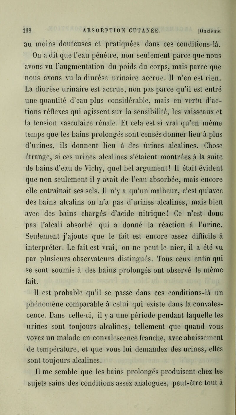 au moins douteuses et pratiquées dans ces conditions-là. On a dit que l’eau pénètre, non seulement parce que nous avons vu l’augmentation du poids du corps, mais parce que nous avons vu la diurèse urinaire accrue. Il n’en est rien. La diurèse urinaire est accrue, non pas parce qu’il est entré une quantité d’eau plus considérable, mais en vertu d’ac- tions réflexes qui agissent sur la sensibilité, les vaisseaux et la tension vasculaire rénale. Et cela est si vrai qu’en même temps que les bains prolongés sont censés donner lieu à plus d’urines, ils donnent lieu à des urines alcalines. Chose étrange, si ces urines alcalines s’étaient montrées à la suite de bains d’eau de Vichy, quel bel argument! Il était évident que non seulement il y avait de l’eau absorbée, mais encore elle entraînait ses sels. Il n’y a qu’un malheur, c’est qu’avec des bains alcalins on n’a pas d’urines alcalines, mais bien avec des bains chargés d’acide nitrique ! Ce n’est donc pas l’alcali absorbé qui a donné la réaction à l’urine. Seulement j’ajoute que le fait est encore assez difficile à interpréter. Le fait est vrai, on ne peut le nier, il a été vu par plusieurs observateurs distingués. Tous ceux enfin qui se sont soumis à des bains prolongés ont observé le même fait. Il est probable qu’il se passe dans ces conditions-là un phénomène comparable à celui qui existe dans la convales- cence. Dans celle-ci, il y a une période pendant laquelle les urines sont toujours alcalines, tellement que quand vous voyez un malade en convalescence franche, avec abaissement de température, et que vous lui demandez des urines, elles sont toujours alcalines. Il me semble que les bains prolongés produisent chez les sujets sains des conditions assez analogues, peut-être tout à