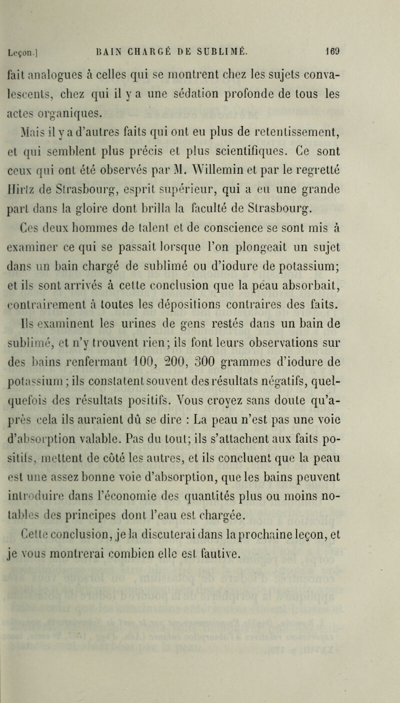 fait analogues à celles qui se montrent chez les sujets conva- lescents, chez qui il y a une sédation profonde de tous les actes organiques. Mais il y a d’autres faits qui ont eu plus de retentissement, et qui semblent plus précis et plus scientifiques. Ce sont ceux qui ont été observés par M. Willemin et par le regretté IJirlz de Strasbourg, esprit supérieur, qui a eu une grande part dans la gloire dont brilla la faculté de Strasbourg. Ces deux hommes de talent et de conscience se sont mis à examiner ce qui se passait lorsque l’on plongeait un sujet dans un bain chargé de sublimé ou d’iodure de potassium; et ils sont arrivés à cette conclusion que la peau absorbait, contrairement à toutes les dépositions contraires des faits. Ils examinent les urines de gens restés dans un bain de sublimé, et n’y trouvent rien; ils font leurs observations sur des bains renfermant 100, 200, 300 grammes d’iodure de potassium ; ils constatent souvent des résultats négatifs, quel- quefois des résultats positifs. Vous croyez sans doute qu’a- près cela ils auraient dû se dire : La peau n’est pas une voie d’absorption valable. Pas du tout; ils s’attachent aux faits po- sitifs, mettent de coté les autres, et ils concluent que la peau est une assez bonne voie d’absorption, que les bains peuvent introduire dans l’économie des quantités plus ou moins no- tables des principes dont l’eau est chargée. Cette conclusion, je la discuterai dans la prochaine leçon, et je vous montrerai combien elle est fautive.