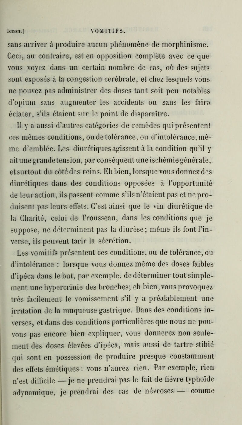 sans arriver à produire aucun phénomène de morphinisme. Ceci, au contraire, est en opposition complète avec ce que vous voyez dans un certain nombre de cas, où des sujets sont exposés à la congestion cérébrale, et chez lesquels vous ne pouvez pas administrer des doses tant soit peu notables d’opium sans augmenter les accidents ou sans les fairo éclater, s’ils étaient sur le point de disparaître. Il y a aussi d’autres catégories de remèdes qui présentent ces mêmes conditions, ou de tolérance, ou d’intolérance, mê- me d’emblée. Les diurétiques agissent à la condition qu’il y ait une grande tension, par conséquent une ischémie générale, et surtout du côté des reins. Eli bien, lorsque vous donnez des diurétiques dans des conditions opposées à l’opportunité de leur action, ils passent comme s’ils n’étaient pas et ne pro- duisent pas leurs effets. C’est ainsi que le vin diurétique de la Charité, celui de Trousseau, dans les conditions que je suppose, ne déterminent pas la diurèse; même ils font l’in- verse, ils peuvent tarir la sécrétion. Les vomitifs présentent ces conditions, ou de tolérance, ou d’intolérance : lorsque vous donnez même des doses faibles d’ipéca dans le but, par exemple, de déterminer tout simple- ment une hypercrinie des bronches; eh bien, vous provoquez très facilement le vomissement s’il y a préalablement une irritation de la muqueuse gastrique. Dans des conditions in- verses, et dans des conditions particulières que nous ne pou- vons pas encore bien expliquer, vous donnerez non seule- ment des doses élevées d’ipéca, mais aussi de tartre stibié qui sont en possession de produire presque constamment des effets émétiques : vous n’aurez rien. Par exemple, rien n’est difficile — je ne prendrai pas le fait de fièvre typhoïde adynamique, je prendrai des cas de névrosés — comme