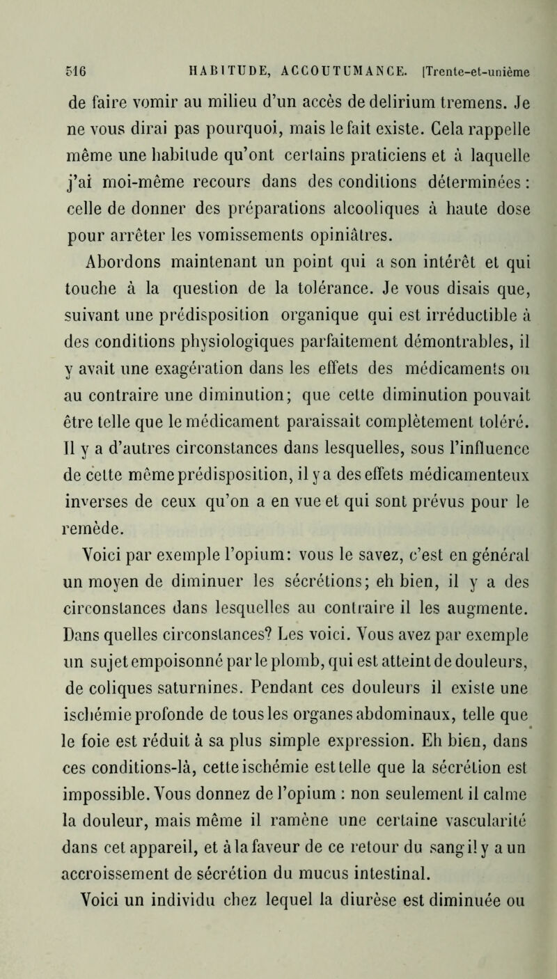 de faire vomir au milieu d’un accès de delirium tremens. Je ne vous dirai pas pourquoi, mais le fait existe. Gela rappelle même une habitude qu’ont cerlains praticiens et à laquelle j’ai moi-même recours dans des conditions déterminées : celle de donner des préparations alcooliques à haute dose pour arrêter les vomissements opiniâtres. Abordons maintenant un point qui a son intérêt et qui touche à la question de la tolérance. Je vous disais que, suivant une prédisposition organique qui est irréductible à des conditions physiologiques parfaitement démontrables, il y avait une exagération dans les effets des médicaments ou au contraire une diminution; que cette diminution pouvait être telle que le médicament paraissait complètement toléré. 11 y a d’autres circonstances dans lesquelles, sous l’influence de cette même prédisposition, il y a des effets médicamenteux inverses de ceux qu’on a en vue et qui sont prévus pour le remède. Voici par exemple l’opium: vous le savez, c’est en générai un moyen de diminuer les sécrétions; eh bien, il y a des circonstances dans lesquelles au contraire il les augmente. Dans quelles circonstances? Les voici. Vous avez par exemple un sujet empoisonné par le plomb, qui est atteint de douleurs, de coliques saturnines. Pendant ces douleurs il existe une ischémie profonde de tous les organes abdominaux, telle que le foie est réduit à sa plus simple expression. Eh bien, dans ces conditions-là, cette ischémie est telle que la sécrétion est impossible. Vous donnez de l’opium : non seulement il calme la douleur, mais même il ramène une certaine vascularité dans cet appareil, et à la faveur de ce retour du sangily a un accroissement de sécrétion du mucus intestinal. Voici un individu chez lequel la diurèse est diminuée ou