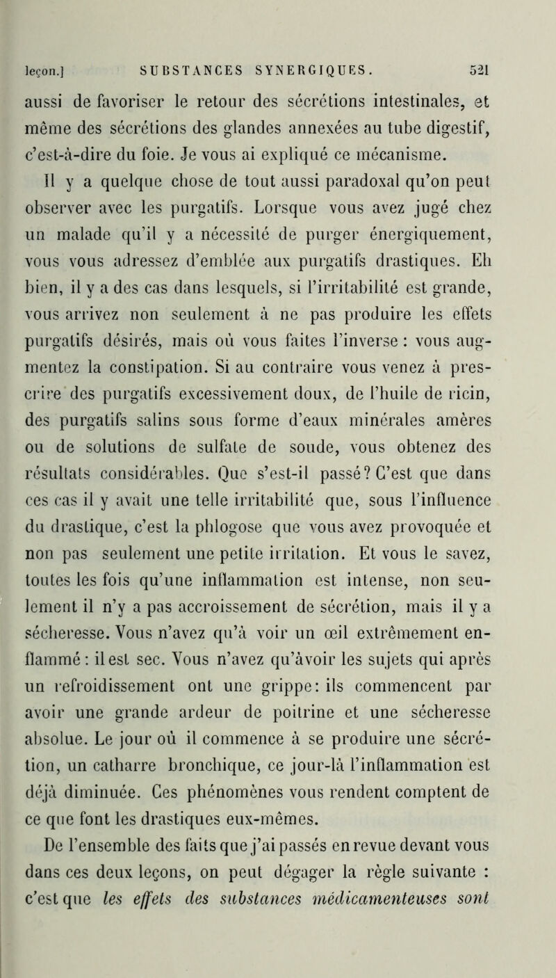 aussi de favoriser le retour des sécrétions intestinales, et même des sécrétions des glandes annexées au tube digestif, c’est-à-dire du foie. Je vous ai expliqué ce mécanisme. 11 y a quelque chose de tout aussi paradoxal qu’on peut observer avec les purgatifs. Lorsque vous avez jugé chez un malade qu’il y a nécessité de purger énergiquement, vous vous adressez d’emblée aux purgatifs drastiques. Eh bien, il y a des cas dans lesquels, si l’irritabilité est grande, vous arrivez non seulement à ne pas produire les effets purgatifs désirés, mais où vous faites l’inverse : vous aug- mentez la constipation. Si au contraire vous venez à pres- crire des purgatifs excessivement doux, de l’huile de ricin, des purgatifs salins sous forme d’eaux minérales amères ou de solutions de sulfate de soude, vous obtenez des résultats considérables. Que s’est-il passé? C’est que dans ces cas il y avait une telle irritabilité que, sous l’influence du drastique, c’est la phlogose que vous avez provoquée et non pas seulement une petite irritation. Et vous le savez, toutes les fois qu’une inflammation est intense, non seu- lement il n’y a pas accroissement de sécrétion, mais il y a sécheresse. Vous n’avez qu’à voir un œil extrêmement en- flammé : il est sec. Vous n’avez qu’àvoir les sujets qui après un refroidissement ont une grippe: ils commencent par avoir une grande ardeur de poitrine et une sécheresse absolue. Le jour où il commence à se produire une sécré- tion, un catharre bronchique, ce jour-là l’inflammation est déjà diminuée. Ces phénomènes vous rendent comptent de ce que font les drastiques eux-mêmes. De l’ensemble des faits que j’ai passés en revue devant vous dans ces deux leçons, on peut dégager la règle suivante : c’est que les effets clés substances médicamenteuses sont