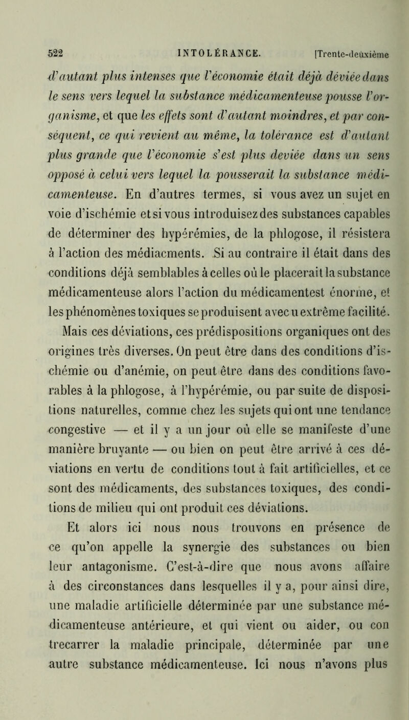 d' autant plus intenses que Véconomie était déjà déviée dans le sens vers lequel la substance médicamenteuse pousse Vor- ganisme, et que les effets sont d'autant moindres, et par con- séquent, ce qui revient au même, la tolérance est d'autant plus grande que l'économie s'est plus cleviée dans un sens opposé à celui vers lequel la pousserait la substance médi- camenteuse. En d’autres termes, si vous avez un sujet en voie d’ischémie et si vous introduisez des substances capables de déterminer des hyperémies, de la phlogose, il résistera à l’action des médiacments. Si au contraire il était dans des conditions déjà semblables à celles oùle placerait la substance médicamenteuse alors l’action du médicamentest énorme, et les phénomènes toxiques se produisent avec u extrême facilité. Mais ces déviations, ces prédispositions organiques ont des origines très diverses. On peut être dans des conditions d’is- chémie ou d’anémie, on peut être dans des conditions favo- rables à la phlogose, à l’hypérémie, ou par suite de disposi- tions naturelles, comme chez les sujets qui ont une tendance congestive — et il y a un jour où elle se manifeste d’une manière bruyante — ou bien on peut être arrivé à ces dé- viations en vertu de conditions tout à fait artificielles, et ce sont des médicaments, des substances toxiques, des condi- tions de milieu qui ont produit ces déviations. Et alors ici nous nous trouvons en présence de ce qu’on appelle la synergie des substances ou bien leur antagonisme. C’est-à-dire que nous avons affaire à des circonstances dans lesquelles il y a, pour ainsi dire, une maladie artificielle déterminée par une substance mé- dicamenteuse antérieure, et qui vient ou aider, ou con trecarrer la maladie principale, déterminée par une autre substance médicamenteuse. Ici nous n’avons plus