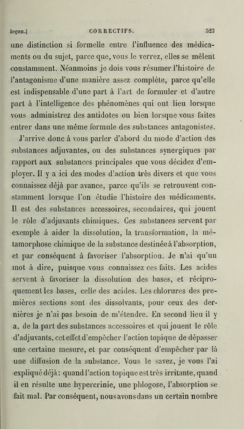 une distinction si formelle entre l’influence des médica- ments ou du sujet, parce que, vous le verrez, elles se mêlent constamment. Néanmoins je dois vous résumer l’histoire de l’antagonisme d’une manière assez complète, parce qu’elle est indispensable d’une part à l’art de formuler et d’autre part à l’intelligence des phénomènes qui ont lieu lorsque vous administrez des antidotes ou bien lorsque vous faites entrer dans une même formule des substances antagonistes. J’arrive donc à vous parler d’abord du mode d’action des substances adjuvantes, ou des substances synergiques par rapport aux substances principales que vous décidez d’em- ployer. Il y a ici des modes d’action très divers et que vous connaissez déjà par avance, parce qu’ils se retrouvent con- stamment lorsque l’on étudie l’histoire des médicaments. Il est des substances accessoires, secondaires, qui jouent le rôle d’adjuvants chimiques. Ces substances servent par exemple à aider la dissolution, la transformation, la mé- tamorphose chimique de la substance destinée à l’absorption, et par conséquent à favoriser l’absorption. Je n’ai qu’un mot à dire, puisque vous connaissez ces faits. Les acides servent à favoriser la dissolution des bases, et récipro- quement les bases, celle des acides. Les chlorures des pre- mières sections sont des dissolvants, pour ceux des der- nières je n’ai pas besoin de m’étendre. En second lieu il y a, de la part des substances accessoires et qui jouent le rôle d’adjuvants, cet effet d’empêcher l’action topique de dépasser une certaine mesure, et par conséquent d’empêcher par là une diffusion de la substance. Vous le savez, je vous l’ai expliqué déjà: quand l’action topique est très irritante, quand il en résulte une hypercrinie, une phlogose, l’absorption se fait mal. Par conséquent, nous avons dans un certain nombre