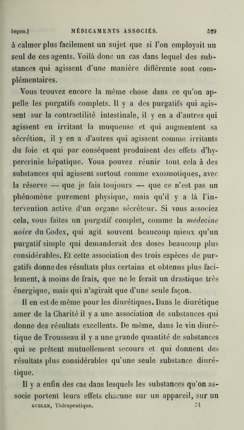 à calmer plus facilement un sujet que si l’on employait un seul de ces agents. Voilà donc un cas dans lequel des sub- stances qui agissent d’une manière différente sont com- plémentaires. Vous trouvez encore la même chose dans ce qu’on ap- pelle les purgatifs complets. Il y a des purgatifs qui agis- sent sur la contractilité intestinale, il y en a d’autres qui agissent en irritant la muqueuse et qui augmentent sa sécrétion, il y en a d’autres qui agissent comme irritants du foie et qui par conséquent produisent des effets d’hy- percrinie hépatique. Vous pouvez réunir tout cela à des substances qui agissent surtout comme exosmotiques, avec la réserve — que je fais toujours — que ce n’est pas un phénomène purement physique, mais qu’il y a là l’in- tervention active d’un organe sécréteur. Si vous associez cela, vous faites un purgatif complet, comme la médecine noire du Codex, qui agit souvent beaucoup mieux qu’un purgatif simple qui demanderait des doses beaucoup plus considérables. Et cette association des trois espèces de pur- gatifs donne des résultats plus certains et obtenus plus faci- lement, à moins de frais, que ne le ferait un drastique très énergique, mais qui n’agirait que d’une seule façon. 11 en est de même pour les diurétiques. Dans le diurétique amer de la Charité il y a une association de substances qui donne des résultats excellents. De même, dans le vin diuré- tique de Trousseau il y a une grande quantité de substances qui se prêtent mutuellement secours et qui donnent des résultats plus considérables qu’une seule substance diuré- tique. Il y a enfin des cas dans lesquels les substances qu’on as- socie portent leurs effets chacune sur un appareil, sur un gubler, Thérapeutique. 34