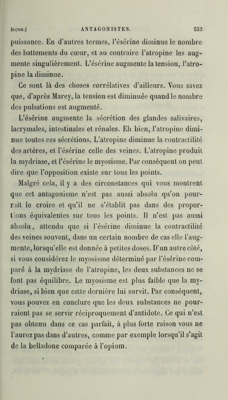 puissance. En d’autres termes, résérine diminue le nombre des battements du cœur, et au contraire l’atropine les aug- mente singulièrement. L’ésérine augmente la tension, l’atro- pine la diminue. Ce sont là des choses corrélatives d’ailleurs. Vous savez que, d’après Marey, la tension est diminuée quand le nombre des pulsations est augmenté. L’ésérine augmente la sécrétion des glandes salivaires, lacrymales, intestinales et rénales. Eh bien, l’atropine dimi- nue toutes ces sécrétions. L’atropine diminue la contractilité des artères, et l’ésérine celle des veines. L’atropine produit la mydriase, et résérine le myosisme. Par conséquent on peut dire que l’opposition existe sur tous les points. Malgré cela, il y a des circonstances qui vous montrent que cet antagonisme n’est pas aussi absolu qu’on pour- rait le croire et qu’il ne s’établit pas dans des propor- tions équivalentes sur tous les points. Il n’est pas aussi absolu, attendu que si l’ésérine diminue la contractilité des veines souvent, dans un certain nombre de cas elle l’aug- mente, lorsqu’elle est donnée à petites doses. D’un autre côté, si vous considérez le myosisme déterminé par l’ésérine com- paré à la mydriase de l’atropine, les deux substances ne se font pas équilibre. Le myosisme est plus faible que la my- driase, si bien que cette dernière lui survit. Par conséquent, vous pouvez en conclure que les deux substances ne pour- raient pas se servir réciproquement d’antidote. Ce qui n’est pas obtenu dans ce cas parfait, à plus forte raison vous ne l’aurez pas dans d’autres, comme par exemple lorsqu’il s’agit de la belladone comparée à l’opium.