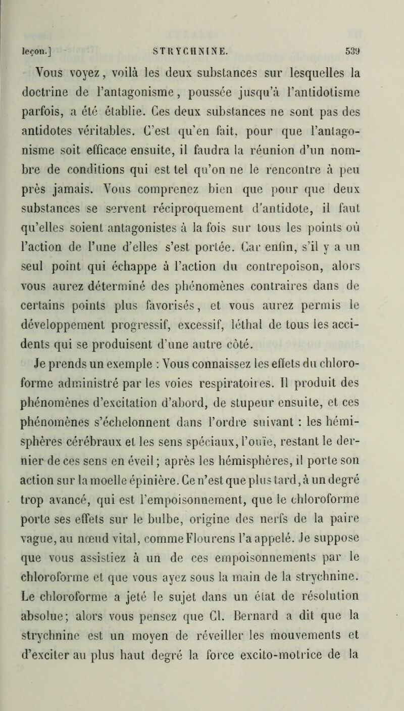 Vous voyez, voilà les deux substances sur lesquelles la doctrine de l’antagonisme, poussée jusqu’à l’antidotisme parfois, a été établie. Ces deux substances ne sont pas des antidotes véritables. C’est qu’en fait, pour que l’antago- nisme soit efficace ensuite, il faudra la réunion d’un nom- bre de conditions qui est tel qu’on ne le rencontre à peu près jamais. Vous comprenez bien que pour que deux substances se servent réciproquement d'antidote, il faut qu’elles soient antagonistes à la fois sur tous les points où l’action de l’une d’elles s’est portée. Car enfin, s’il y a un seul point qui échappe à l’action du contrepoison, alors vous aurez déterminé des phénomènes contraires dans de certains points plus favorisés, et vous aurez permis le développement progressif, excessif, léthal de tous les acci- dents qui se produisent d’une autre côté. Je prends un exemple : Vous connaissez les effets du chloro- forme administré par les voies respiratoires. Il produit des phénomènes d’excitation d’abord, de stupeur ensuite, et ces phénomènes s’échelonnent dans l’ordre suivant : les hémi- sphères cérébraux et les sens spéciaux, l’ouïe, restant le der- nier de ces sens en éveil ; après les hémisphères, il porte son action sur la moelle épinière. Ce n’est que plus tard, à un degré trop avancé, qui est l’empoisonnement, que le chloroforme porte ses effets sur le bulbe, origine des nerfs de la paire vague, au nœud vital, commeFlourens l’a appelé. Je suppose que vous assistiez à un de ces empoisonnements par le chloroforme et que vous ayez sous la main de la strychnine. Le chloroforme a jeté le sujet clans un élat de résolution absolue; alors vous pensez que Cl. Bernard a dit que la strychnine est un moyen de réveiller les mouvements et d’exciter au plus haut degré la force excito-motrice de la