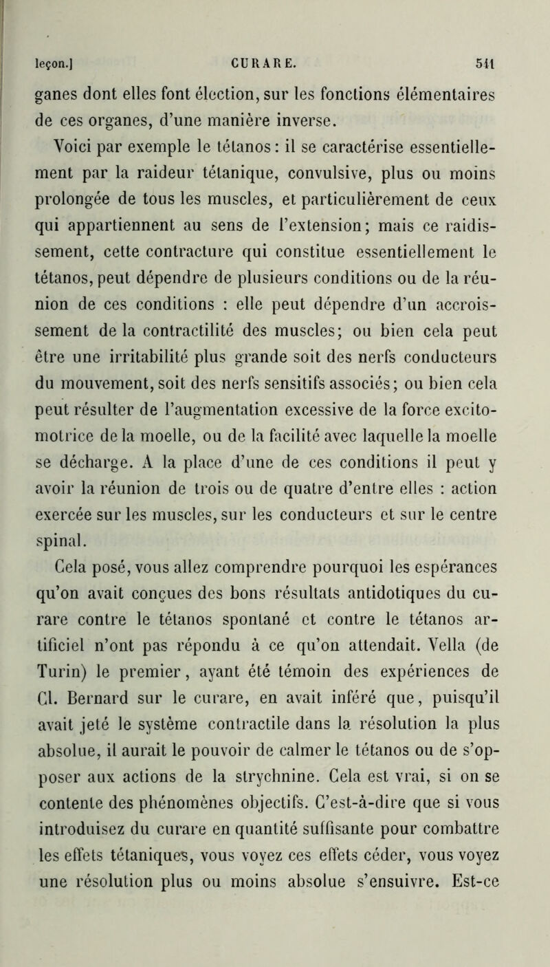 ganes dont elles font élection, sur les fonctions élémentaires de ces organes, d’une manière inverse. Voici par exemple le tétanos : il se caractérise essentielle- ment par la raideur tétanique, convulsive, plus ou moins prolongée de tous les muscles, et particulièrement de ceux qui appartiennent au sens de l’extension; mais ce raidis- sement, cette contracture qui constitue essentiellement le tétanos, peut dépendre de plusieurs conditions ou de la réu- nion de ces conditions : elle peut dépendre d’un accrois- sement delà contractilité des muscles; ou bien cela peut être une irritabilité plus grande soit des nerfs conducteurs du mouvement, soit des nerfs sensitifs associés; ou bien cela peut résulter de l’augmentation excessive de la force excito- motrice de la moelle, ou de la facilité avec laquelle la moelle se décharge. A la place d’une de ces conditions il peut y avoir la réunion de trois ou de quatre d’entre elles : action exercée sur les muscles, sur les conducteurs et sur le centre spinal. Gela posé, vous allez comprendre pourquoi les espérances qu’on avait conçues des bons résultats antidotiques du cu- rare contre le tétanos spontané et contre le tétanos ar- tificiel n’ont pas répondu à ce qu’on attendait. Vella (de Turin) le premier, ayant été témoin des expériences de Cl. Bernard sur le curare, en avait inféré que, puisqu’il avait jeté le système contractile dans la résolution la plus absolue, il aurait le pouvoir de calmer le tétanos ou de s’op- poser aux actions de la strychnine. Cela est vrai, si on se contente des phénomènes objectifs. C’est-à-dire que si vous introduisez du curare en quantité suffisante pour combattre les effets tétaniques, vous voyez ces effets céder, vous voyez une résolution plus ou moins absolue s’ensuivre. Est-ce