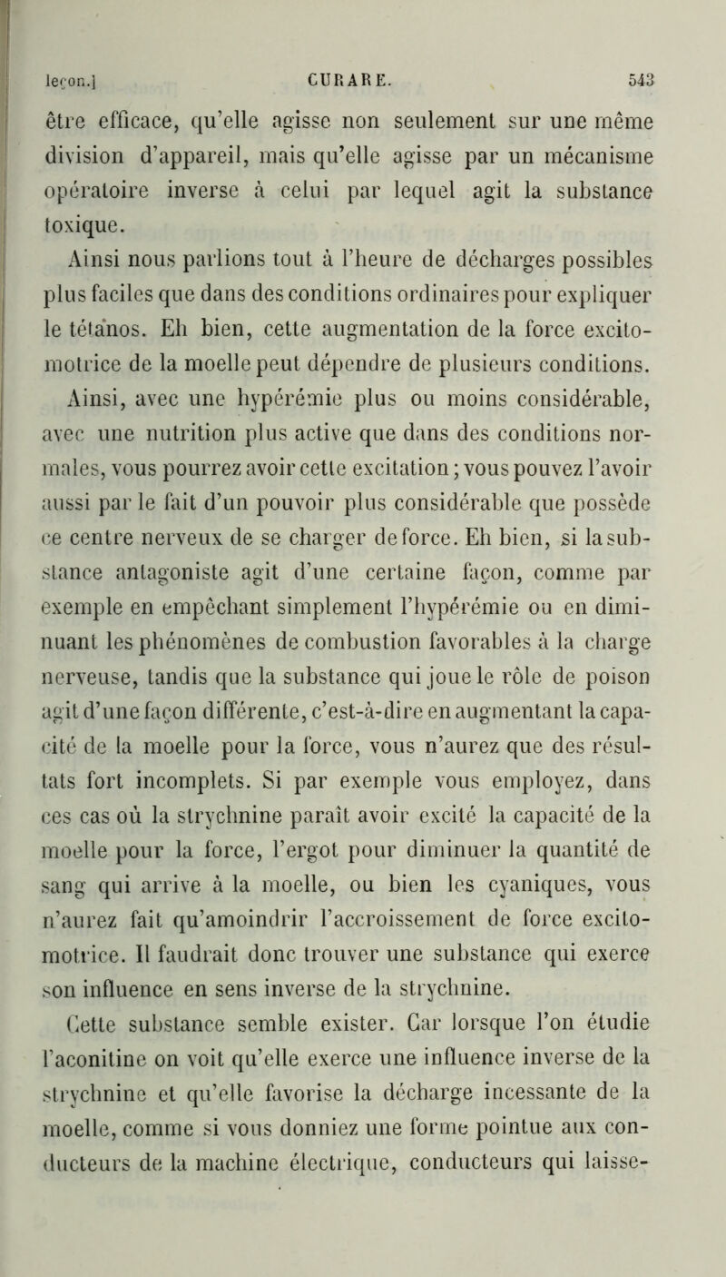 être efficace, qu’elle agisse non seulement sur une même division d’appareil, mais qu’elle agisse par un mécanisme opératoire inverse à celui par lequel agit la substance toxique. Ainsi nous parlions tout à l’heure de décharges possibles plus faciles que dans des conditions ordinaires pour expliquer le tétanos. Eh bien, cette augmentation de la force excito- motrice de la moelle peut dépendre de plusieurs conditions. Ainsi, avec une hyperémie plus ou moins considérable, avec une nutrition plus active que dans des conditions nor- males, vous pourrez avoir cette excitation ; vous pouvez l’avoir aussi par le fait d’un pouvoir plus considérable que possède ce centre nerveux de se charger de force. Eh bien, si lasub- stance antagoniste agit d’une certaine façon, comme par exemple en empêchant simplement l’hypérémie ou en dimi- nuant les phénomènes de combustion favorables à la charge nerveuse, tandis que la substance qui joue le rôle de poison agit d’une façon différente, c’est-à-dire en augmentant la capa- cité de la moelle pour la force, vous n’aurez que des résul- tats fort incomplets. Si par exemple vous employez, dans ces cas où la strychnine paraît avoir excité la capacité de la moelle pour la force, l’ergot pour diminuer la quantité de sang qui arrive à la moelle, ou bien les cyaniques, vous n’aurez fait qu’amoindrir l’accroissement de force excilo- motrice. Il faudrait donc trouver une substance qui exerce son influence en sens inverse de la strychnine. Cette substance semble exister. Car lorsque l’on étudie l’aconitine on voit qu’elle exerce une influence inverse de la strychnine et qu’elle favorise la décharge incessante de la moelle, comme si vous donniez une forme pointue aux con- ducteurs de la machine électrique, conducteurs qui laisse-