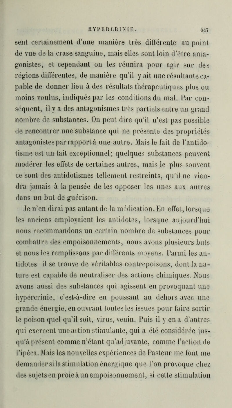 sent certainement d’une manière très différente au point de vue de la crase sanguine, mais elles sont loin d’être anta- gonistes, et cependant on les réunira pour agir sur des régions différentes, de manière qu’il y ait une résultante ca- pable de donner lieu à des résultats thérapeutiques plus ou moins voulus, indiqués par les conditions du mal. Par con- séquent, il y a des antagonismes très partiels entre un grand nombre de substances. On peut dire qu’il n’est pas possible de rencontrer une substance qui ne présente des propriétés antagonistes par rapport à une autre. Mais le fait de l’antido- tisme est un fait exceptionnel; quelques substances peuvent modérer les effets de certaines autres, mais le jdus souvent ce sont des antidotismes tellement restreints, qu’il ne vien- dra jamais à la pensée de les opposer les unes aux autres dans un but de guérison. Je n’en dirai pas autant de la médication. En effet, lorsque les anciens employaient les antidotes, lorsque aujourd’hui nous recommandons un certain nombre de substances pour combattre des empoisonnements, nous avons plusieurs buts et nous les remplissons par différents moyens. Parmi les an- tidotes il se trouve de véritables contrepoisons, dont la na- ture est capable de neutraliser des actions chimiques. Nous avons aussi des substances qui agissent en provoquant une hypercrinie, c’est-à-dire en poussant au dehors avec une grande énergie, en ouvrant toutes les issues pour faire sortir le poison quel qu’il soit, virus, venin. Puis il y en a d’autres qui exercent une action stimulante, qui a été considérée jus- qu’à présent comme n’étant qu’adjuvante, comme l’action de l’ipéca. Mais les nouvelles expériences de Pasteur me font me demander silastimulation énergique que l’on provoque chez des sujets en proie à un empoisonnement, si cette stimulation