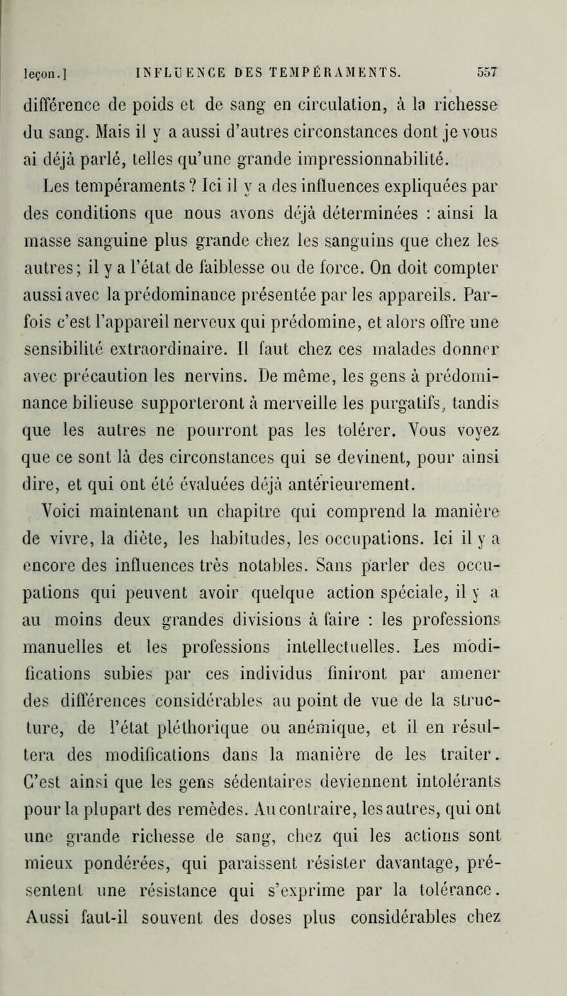 différence de poids et de sang en circulation, à la richesse du sang. Mais il y a aussi d’autres circonstances dont je vous ai déjà parlé, telles qu’une grande impressionnabilité. Les tempéraments ? Ici il y a des influences expliquées par des conditions que nous avons déjà déterminées : ainsi la masse sanguine plus grande chez les sanguins que chez les autres; il y a l’état de faiblesse ou de force. On doit compter aussi avec la prédominance présentée par les appareils. Par- fois c’est l’appareil nerveux qui prédomine, et alors offre une sensibilité extraordinaire. Il faut chez ces malades donner avec précaution les nervins. De même, les gens à prédomi- nance bilieuse supporteront à merveille les purgatifs, tandis que les autres ne pourront pas les tolérer. Vous voyez que ce sont là des circonstances qui se devinent, pour ainsi dire, et qui ont été évaluées déjà antérieurement. Voici maintenant un chapitre qui comprend la manière de vivre, la diète, les habitudes, les occupations. Ici il y a encore des influences très notables. Sans parler des occu- pations qui peuvent avoir quelque action spéciale, il y a au moins deux grandes divisions à faire : les professions manuelles et les professions intellectuelles. Les modi- fications subies par ces individus finiront par amener des différences considérables au point de vue de la struc- ture, de l’état pléthorique ou anémique, et il en résul- tera des modifications dans la manière de les traiter. C’est ainsi que les gens sédentaires deviennent intolérants pour la plupart des remèdes. Au contraire, les autres, qui ont une grande richesse de sang, chez qui les actions sont mieux pondérées, qui paraissent résister davantage, pré- sentent une résistance qui s’exprime par la tolérance. Aussi faut-il souvent des doses plus considérables chez