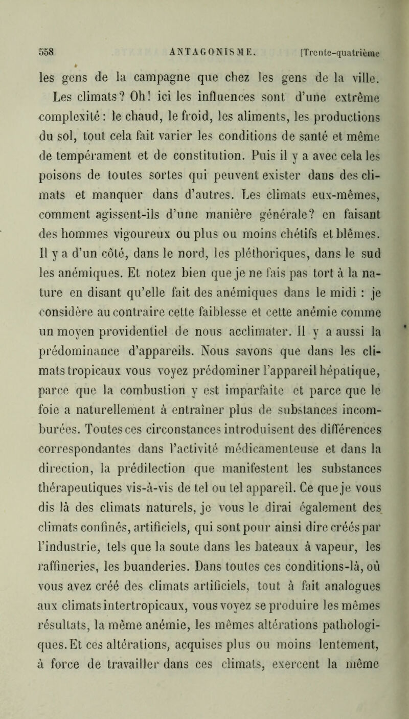 les gens de la campagne que chez les gens de la ville. Les climats? Oh! ici les influences sont d’une extrême complexité: le chaud, le froid, les aliments, les productions du sol, tout cela fait varier les conditions de santé et meme de tempérament et de constitution. Puis il y a avec cela les poisons de toutes sortes qui peuvent exister dans des cli- mats et manquer dans d’autres. Les climats eux-mêmes, comment agissent-ils d’une manière générale? en faisant des hommes vigoureux ou plus ou moins chétifs et blêmes. Il y a d’un côté, dans le nord, les pléthoriques, dans le sud les anémiques. Et notez bien que je ne fais pas tort à la na- ture en disant qu’elle fait des anémiques dans le midi : je considère au contraire cette faiblesse et cette anémie comme un moyen providentiel de nous acclimater. Il y a aussi la prédominance d’appareils. Nous savons que dans les cli- mats tropicaux vous voyez prédominer l’appareil hépatique, parce que la combustion y est imparfaite et parce que le foie a naturellement à entraîner plus de substances incom- burées. Toutes ces circonstances introduisent des différences correspondantes dans l’activité médicamenteuse et dans la direction, la prédilection que manifestent les substances thérapeutiques vis-à-vis de tel ou tel appareil. Ce que je vous dis là des climats naturels, je vous le dirai également des climats confinés, artificiels, qui sont pour ainsi dire créés par l’industrie, tels que la soute dans les bateaux à vapeur, les raffineries, les buanderies. Dans toutes ces conditions-là, où vous avez créé des climats artificiels, tout à fait analogues aux climats intertropicaux, vous voyez se produire les mêmes résultats, la même anémie, les mêmes altérations pathologi- ques. Et ces altérations, acquises plus ou moins lentement, à force de travailler dans ces climats, exercent la môme