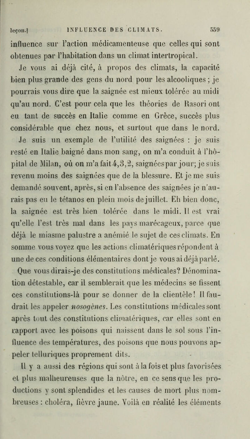 influence sur l’action médicamenteuse que celles qui sont obtenues par l’habitation dans un climat intertropical. Je vous ai déjà cité, à propos des climats, la capacité bien plus grande des gens du nord pour les alcooliques ; je pourrais vous dire que la saignée est mieux tolérée au midi qu’au nord. C’est pour cela que les théories de Rasori ont eu tant de succès en Italie comme en Grèce, succès plus considérable que chez nous, et surtout que dans le nord. Je suis un exemple de l’utilité des saignées : je suis resté en Italie baigné dans mon sang, on m’a conduit à l’hô- pital de Milan, où on m’a fait 4,3,2, saignées par jour; je suis revenu moins des saignées que de la blessure. Et je me suis demandé souvent, après, si en l’absence des saignées je n'au- rais pas eu le tétanos en plein mois de juillet. Eh bien donc, la saignée est très bien tolérée dans le midi. Il est vrai qu’elle l’est très mal dans les pays marécageux, parce que déjà le miasme palustre a anémié le sujet de ces climats. En somme vous voyez que les actions climatériques répondent à une de ces conditions élémentaires dont je vous ai déjà parlé. Que vous dirais-je des constitutions médicales? Dénomina- tion détestable, car il semblerait que les médecins se fissent ces constitutions-là pour se donner de la clientèle ! Il fau- drait les appeler nosogènes. Les constitutions médicales sont après tout des constitutions climatériques, car elles sont en rapport avec les poisons qui naissent dans le sol sous l’in- fluence des températures, des poisons que nous pouvons ap- peler telluriques proprement dits. Il y a aussi des régions qui sont à la fois et plus favorisées et plus malheureuses que la nôtre, en ce sens que les pro- ductions y sont splendides et les causes de mort plus nom- breuses : choléra, fièvre jaune. Yoilà en réalité les éléments