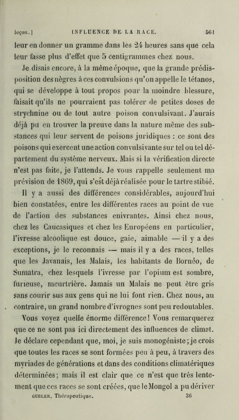 leur en donner un gramme dans les 24 heures sans que cela leur fasse plus d’effet que 5 centigrammes chez nous. Je disais encore, à la même époque, que la grande prédis- position des nègres à ces convulsions qu’on appelle le tétanos, qui se développe à tout propos pour la moindre blessure, faisait qu’ils ne pourraient pas tolérer de petites doses de strychnine ou de tout autre poison convulsivant. J’aurais déjà pu en trouver la preuve dans la nature même des sub- stances qui leur servent de poisons juridiques : ce sont des poisons qui exercent une action convulsivante sur tel ou tel dé- partement du système nerveux. Mais si la vérification directe n’est pas faite, je l’attends. Je vous rappelle seulement ma prévision de 1869, qui s’est déjà réalisée pour le tartre stibié. Il y a aussi des différences considérables, aujourd’hui bien constatées, entre les différentes races au point de vue de l’action des substances enivrantes. Ainsi chez nous, chez les Gaucasiques et chez les Européens en particulier, l’ivresse alcoolique est douce, gaie, aimable —il y a des exceptions, je le reconnais —* mais il y a des races, telles que les Javanais, les Malais, les habitants de Bornéo, de Sumatra, chez lesquels l’ivresse par l’opium est sombre, furieuse, meurtrière. Jamais un Malais ne peut être gris sans courir sus aux gens qui ne lui font rien. Chez nous, au contraire, un grand nombre d’ivrognes sont peu redoutables. Vous voyez quelle énorme différence! Vous remarquerez que ce ne sont pas ici directement des influences de climat. Je déclare cependant que, moi, je suis monogéniste; je crois que toutes les races se sont formées peu à peu, à travers des myriades de générations et dans des conditions climatériques déterminées; mais il est clair que ce n’est que très lente- ment que ces races se sont créées, que le Mongol a pu dériver gubler, Thérapeutique. 36