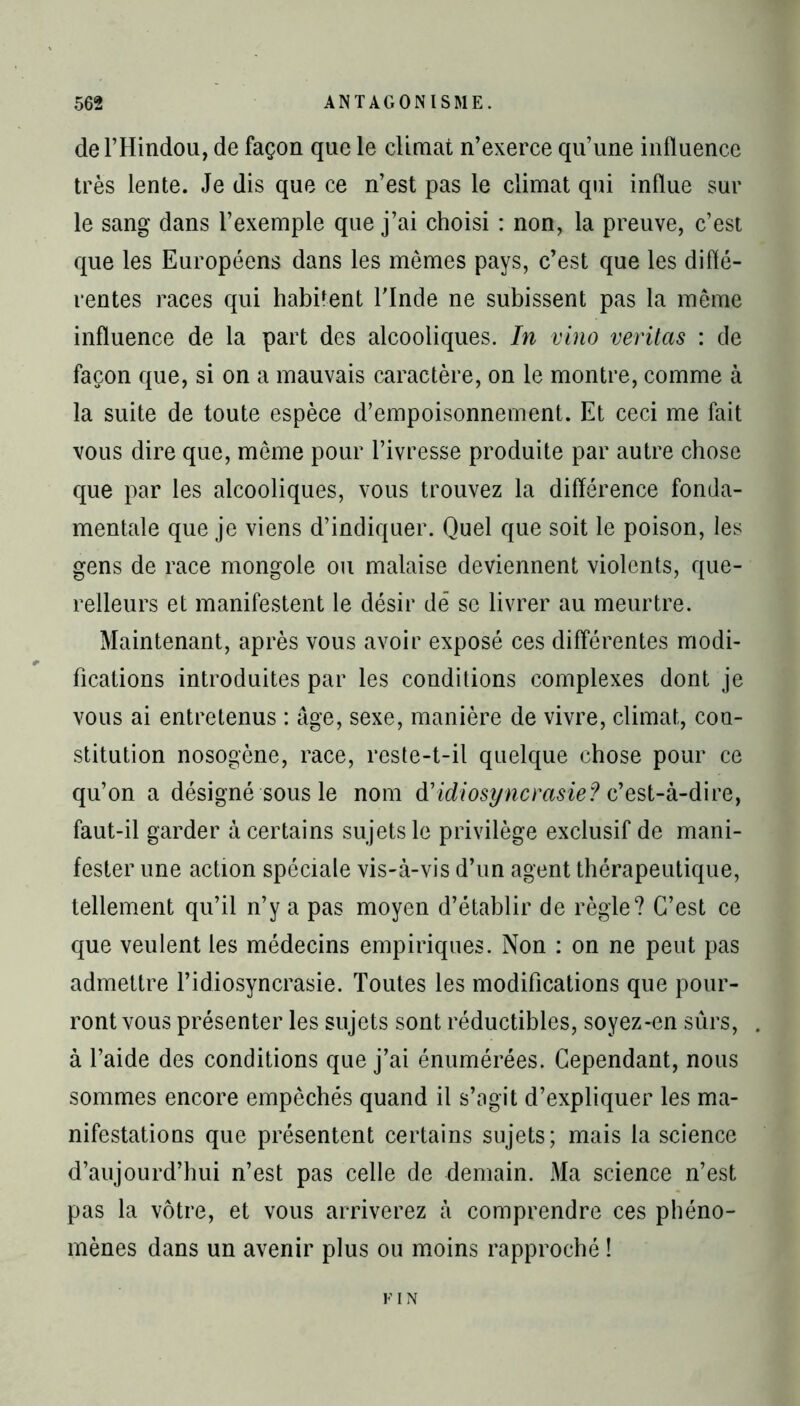 de l’Hindou, de façon que le climat n’exerce qu’une influence très lente. Je dis que ce n’est pas le climat qui influe sur le sang dans l’exemple que j’ai choisi : non, la preuve, c’est que les Européens dans les mêmes pays, c’est que les diffé- rentes races qui habitent l’Inde ne subissent pas la même influence de la part des alcooliques. In vino veritas : de façon que, si on a mauvais caractère, on le montre, comme à la suite de toute espèce d’empoisonnement. Et ceci me fait vous dire que, même pour l’ivresse produite par autre chose que par les alcooliques, vous trouvez la différence fonda- mentale que je viens d’indiquer. Quel que soit le poison, les gens de race mongole ou malaise deviennent violents, que- relleurs et manifestent le désir dé se livrer au meurtre. Maintenant, après vous avoir exposé ces différentes modi- fications introduites par les conditions complexes dont je vous ai entretenus : âge, sexe, manière de vivre, climat, con- stitution nosogène, race, reste-t-il quelque chose pour ce qu’on a désigné sous le nom d'idiosyncrasie? c’est-à-dire, faut-il garder à certains sujets le privilège exclusif de mani- fester une action spéciale vis-à-vis d’un agent thérapeutique, tellement qu’il n’y a pas moyen d’établir de règle? C’est ce que veulent les médecins empiriques. Non : on ne peut pas admettre l’idiosyncrasie. Toutes les modifications que pour- ront vous présenter les sujets sont réductibles, soyez-en sûrs, à l’aide des conditions que j’ai énumérées. Cependant, nous sommes encore empêchés quand il s’agit d’expliquer les ma- nifestations que présentent certains sujets; mais la science d’aujourd’hui n’est pas celle de demain. Ma science n’est pas la vôtre, et vous arriverez à comprendre ces phéno- mènes dans un avenir plus ou moins rapproché ! FIN