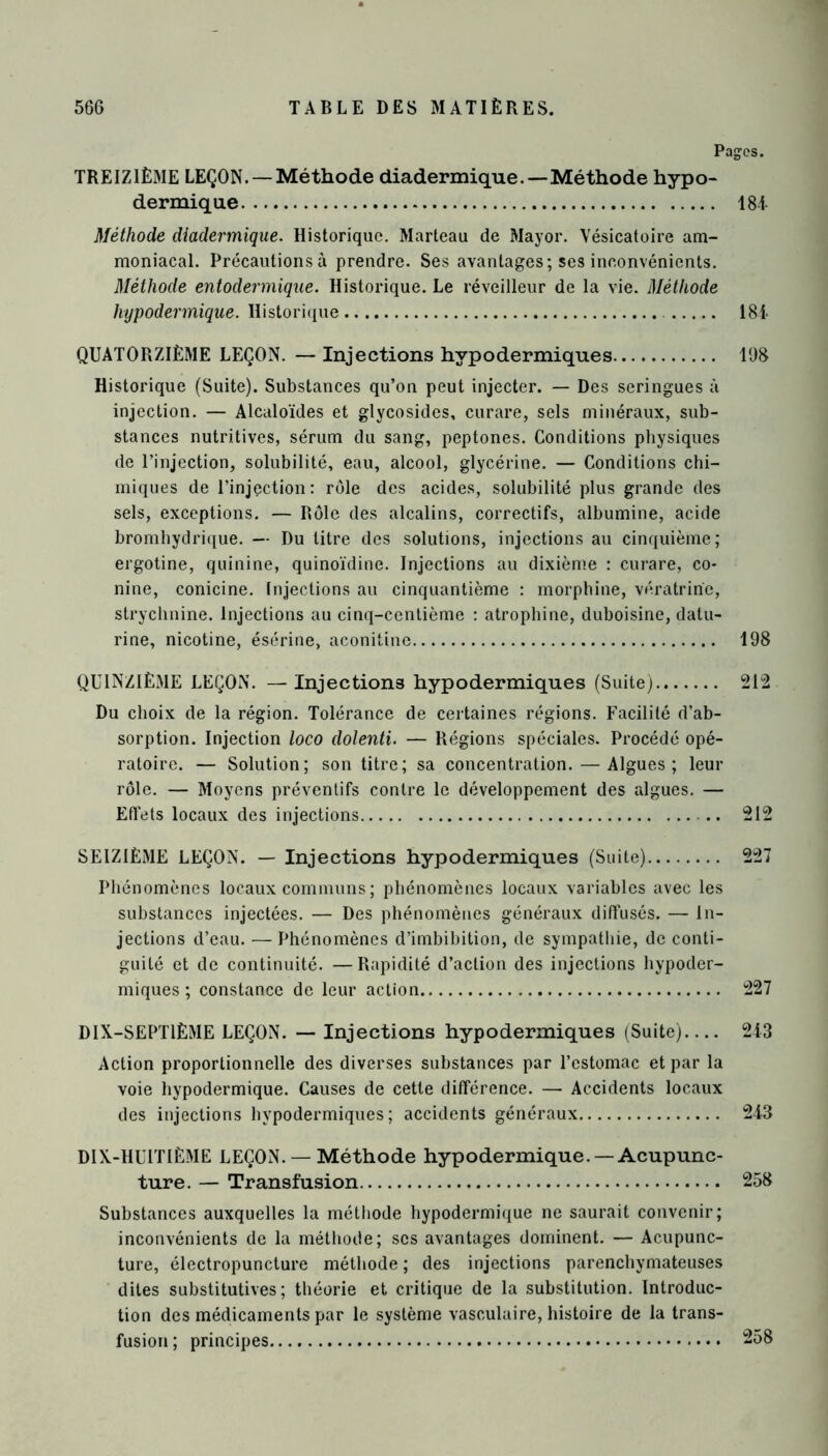 Pages. TREIZIÈME LEÇON. —Méthode diadermique.—-Méthode hypo- dermique 184 Méthode diadermique. Historique. Marteau de Mayor. Vésicatoire am- moniacal. Précautions à prendre. Ses avantages; ses inconvénients. Méthode entodermique. Historique. Le réveilleur de la vie. Méthode hypodermique. Historique 184 QUATORZIÈME LEÇON. — Injections hypodermiques 198 Historique (Suite). Substances qu’on peut injecter. — Des seringues à injection. — Alcaloïdes et glycosides, curare, sels minéraux, sub- stances nutritives, sérum du sang, peptones. Conditions physiques de l’injection, solubilité, eau, alcool, glycérine. — Conditions chi- miques de l’injection: rôle des acides, solubilité plus grande des sels, exceptions. — Rôle des alcalins, correctifs, albumine, acide bromhydrique. — Du titre des solutions, injections au cinquième; ergotine, quinine, quinoïdine. Injections au dixième : curare, co- nine, conicine. Injections au cinquantième : morphine, vératrine, strychnine. Injections au cinq-centième : atrophine, duboisine, datu- rine, nicotine, ésérine, aconitine 198 QUINZIÈME LEÇON. —Injections hypodermiques (Suite) 212 Du choix de la région. Tolérance de certaines régions. Facilité d’ab- sorption. Injection loco dolenti. — Régions spéciales. Procédé opé- ratoire. — Solution; son titre; sa concentration. — Algues; leur rôle. — Moyens préventifs contre le développement des algues. — Effets locaux des injections 212 SEIZIÈME LEÇON. — Injections hypodermiques (Suite) 227 Phénomènes locaux communs ; phénomènes locaux variables avec les substances injectées. — Des phénomènes généraux diffusés. — In- jections d’eau. —Phénomènes d’imbibition, de sympathie, de conti- guïté et de continuité. — Rapidité d’action des injections hypoder- miques ; constance de leur action 227 DIX-SEPTIÈME LEÇON. — Injections hypodermiques (Suite).... 243 Action proportionnelle des diverses substances par l’estomac et par la voie hypodermique. Causes de cette différence. — Accidents locaux des injections hypodermiques; accidents généraux 243 DIX-HUITIÈME LEÇON. — Méthode hypodermique. —Acupunc- ture. — Transfusion 258 Substances auxquelles la méthode hypodermique ne saurait convenir; inconvénients de la méthode; scs avantages dominent. — Acupunc- ture, électropuncture méthode ; des injections parenchymateuses dites substitutives; théorie et critique de la substitution. Introduc- tion des médicaments par le système vasculaire, histoire de la trans- fusion ; principes 258