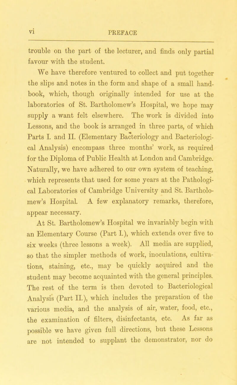 trouble on the part of the lecturer, and finds only partial favour with the student. We have therefore ventured to collect and put together the slips and notes in the form and shape of a small hand- book, which, though originally intended for use at the laboratories of St. Bartholomew’s Hospital, we hope may supply a want felt elsewhere. The work is divided into Lessons, and the book is arranged in three parts, of which Parts I. and II. (Elementary Bacteriology and Bacteriologi- cal Analysis) encompass three months’ work, as required for the Diploma of Public Health at London and Cambridge. Naturally, we have adhered to our own system of teaching, which represents that used for some years at the Pathologi- cal Laboratories of Cambridge University and St. Bartholo- mew’s Hospital. A few explanatory remarks, therefore, appear necessary. At St. Bartholomew’s Hospital we invariably begin with an Elementary Course (Part I.), which extends over five to six weeks (three lessons a week). All media are supplied, so that the simpler methods of work, inoculations, cultiva- tions, staining, etc., may be quickly acquired and the student may become acquainted with the general principles. The rest of the term is then devoted to Bacteriological Analysis (Part II.), which includes the preparation of the various media, and the analysis of air, water, food, etc., the examination of filters, disinfectants, etc. As far as possible we have given full directions, but these Lessons are not intended to supplant the demonstrator, nor do