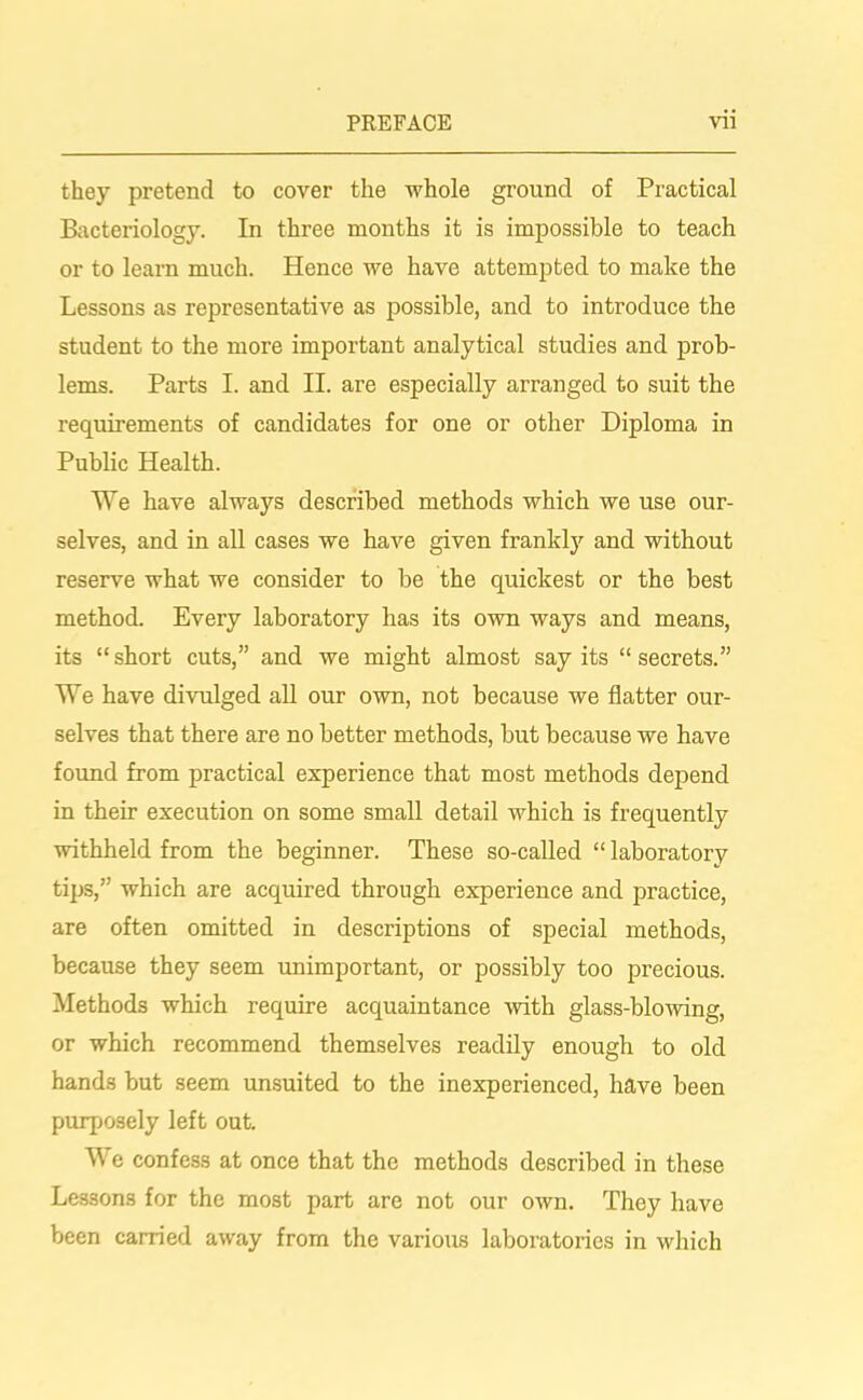 they pretend to cover the whole ground of Practical Bacteriology. In three months it is impossible to teach or to learn much. Hence we have attempted to make the Lessons as representative as possible, and to introduce the student to the more important analytical studies and prob- lems. Parts I. and II. are especially arranged to suit the requirements of candidates for one or other Diploma in Public Health. We have always described methods which we use our- selves, and in all cases we have given frankly and without reserve what we consider to be the quickest or the best method. Every laboratory has its own ways and means, its “short cuts,” and we might almost say its “secrets.” We have divulged all our own, not because we flatter our- selves that there are no better methods, but because we have found from practical experience that most methods depend in their execution on some small detail which is frequently withheld from the beginner. These so-called “ laboratory tips,” which are acquired through experience and practice, are often omitted in descriptions of special methods, because they seem unimportant, or possibly too precious. Methods which require acquaintance -with glass-blowing, or which recommend themselves readily enough to old hands but seem unsuited to the inexperienced, have been purposely left out. We confess at once that the methods described in these Lessons for the most part are not our own. They have been carried away from the various laboratories in which