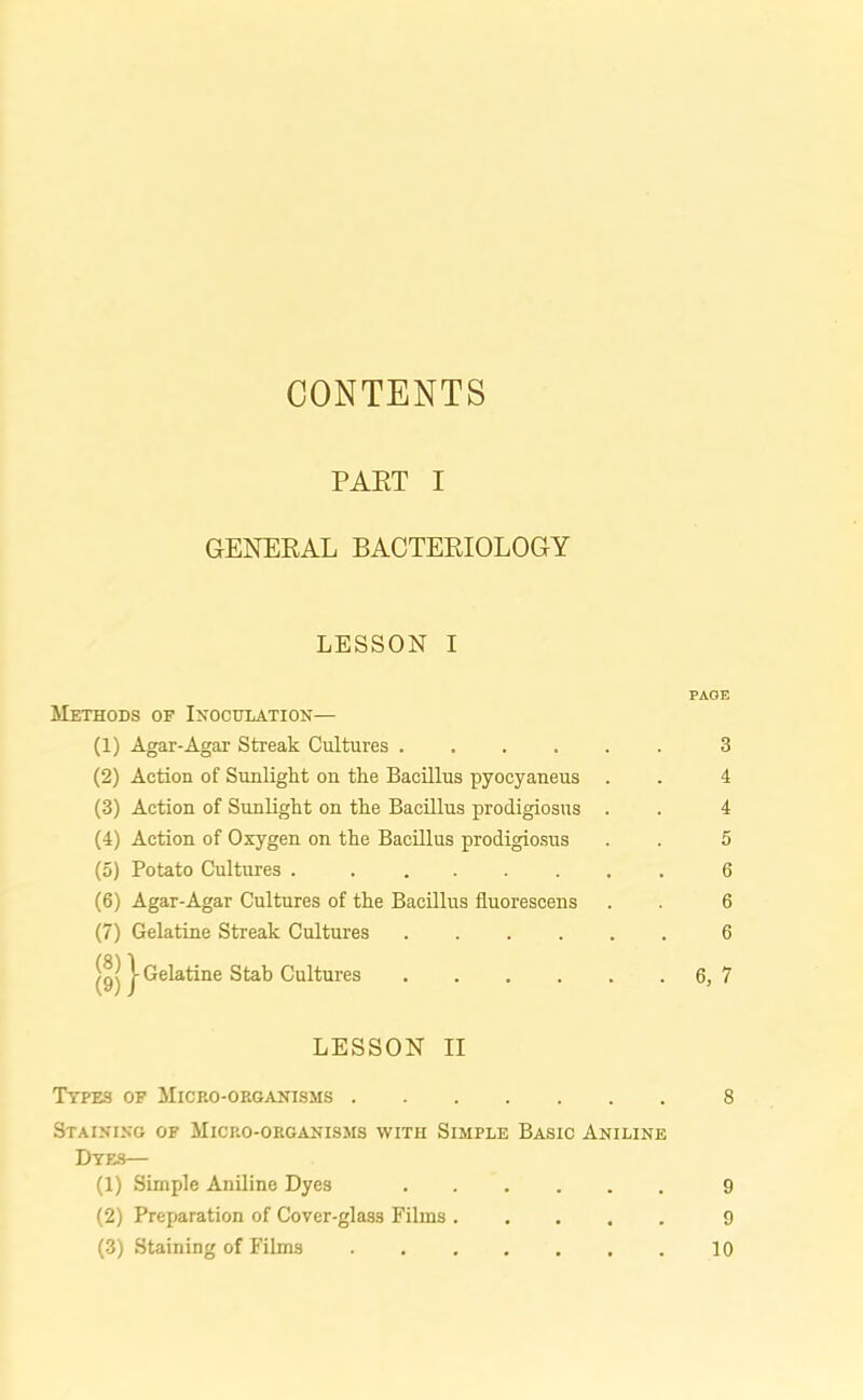 CONTENTS PAET I GENERAL BACTERIOLOGY LESSON I PAGE Methods of Inoculation— (1) Agar-Agar Streak Cultures 3 (2) Action of Sunlight on the Bacillus pyocyaneus . . 4 (3) Action of Sunlight on the Bacillus prodigiosus . . 4 (4) Action of Oxygen on the Bacillus prodigiosus . . 5 (5) Potato Cultures 6 (6) Agar-Agar Cultures of the Bacillus fluorescens . . 6 (7) Gelatine Streak Cultures 6 | Gelatine Stab Cultures 6, 7 LESSON II Types of Micro-organisms 8 Staining of Micro-organisms with Simple Basic Aniline Dyes— (1) Simple Aniline Dyes 9 (2) Preparation of Cover-glas3 Films 9 (3) Staining of Films 10